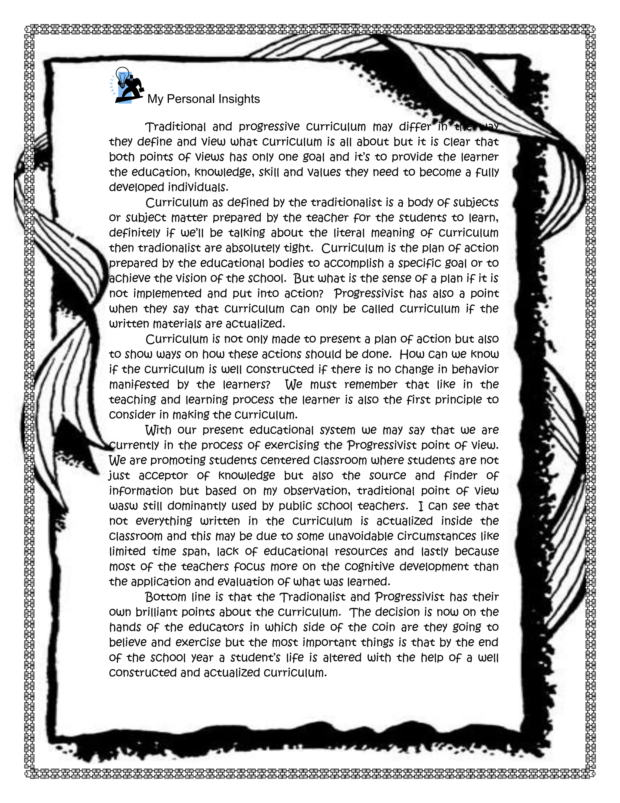 4

My Personal Insights
Traditional and progressive curriculum may differ in the way
they define and view what curriculum is all about but it is clear that
both points of views has only one goal and it’s to provide the learner
the education, knowledge, skill and values they need to become a fully
developed individuals.
Curriculum as defined by the traditionalist is a body of subjects
or subject matter prepared by the teacher for the students to learn,
definitely if we’ll be talking about the literal meaning of curriculum
then tradionalist are absolutely tight. Curriculum is the plan of action
prepared by the educational bodies to accomplish a specific goal or to
achieve the vision of the school. But what is the sense of a plan if it is
not implemented and put into action? Progressivist has also a point
when they say that curriculum can only be called curriculum if the
written materials are actualized.
Curriculum is not only made to present a plan of action but also
to show ways on how these actions should be done. How can we know
if the curriculum is well constructed if there is no change in behavior
manifested by the learners? We must remember that like in the
teaching and learning process the learner is also the first principle to
consider in making the curriculum.
With our present educational system we may say that we are
currently in the process of exercising the Progressivist point of view.
We are promoting students centered classroom where students are not
just acceptor of knowledge but also the source and finder of
information but based on my observation, traditional point of view
wasw still dominantly used by public school teachers. I can see that
not everything written in the curriculum is actualized inside the
classroom and this may be due to some unavoidable circumstances like
limited time span, lack of educational resources and lastly because
most of the teachers focus more on the cognitive development than
the application and evaluation of what was learned.
Bottom line is that the Tradionalist and Progressivist has their
own brilliant points about the curriculum. The decision is now on the
hands of the educators in which side of the coin are they going to
believe and exercise but the most important things is that by the end
of the school year a student’s life is altered with the help of a well
constructed and actualized curriculum.

 