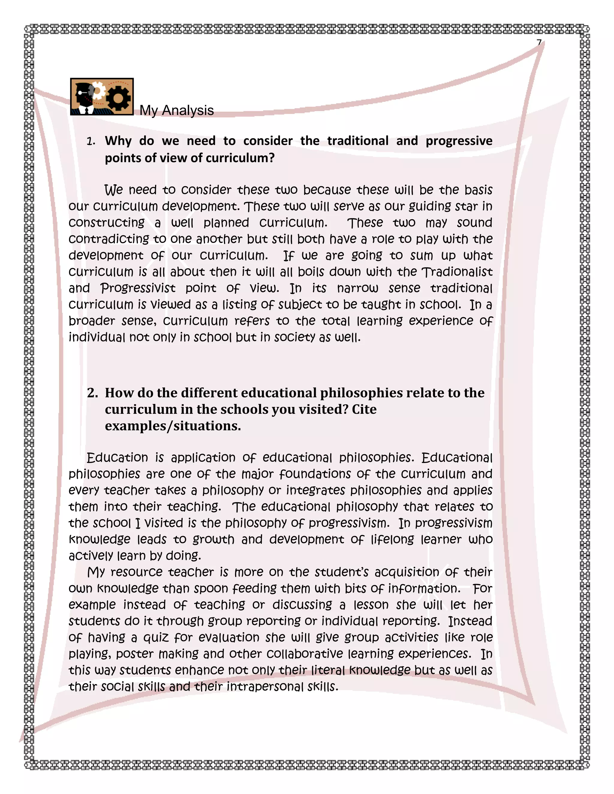 7

My Analysis
1. Why do we need to consider the traditional and progressive

points of view of curriculum?
We need to consider these two because these will be the basis
our curriculum development. These two will serve as our guiding star in
constructing a well planned curriculum.
These two may sound
contradicting to one another but still both have a role to play with the
development of our curriculum. If we are going to sum up what
curriculum is all about then it will all boils down with the Tradionalist
and Progressivist point of view. In its narrow sense traditional
curriculum is viewed as a listing of subject to be taught in school. In a
broader sense, curriculum refers to the total learning experience of
individual not only in school but in society as well.

2. How do the different educational philosophies relate to the
curriculum in the schools you visited? Cite
examples/situations.
Education is application of educational philosophies. Educational
philosophies are one of the major foundations of the curriculum and
every teacher takes a philosophy or integrates philosophies and applies
them into their teaching. The educational philosophy that relates to
the school I visited is the philosophy of progressivism. In progressivism
knowledge leads to growth and development of lifelong learner who
actively learn by doing.
My resource teacher is more on the student’s acquisition of their
own knowledge than spoon feeding them with bits of information. For
example instead of teaching or discussing a lesson she will let her
students do it through group reporting or individual reporting. Instead
of having a quiz for evaluation she will give group activities like role
playing, poster making and other collaborative learning experiences. In
this way students enhance not only their literal knowledge but as well as
their social skills and their intrapersonal skills.

 