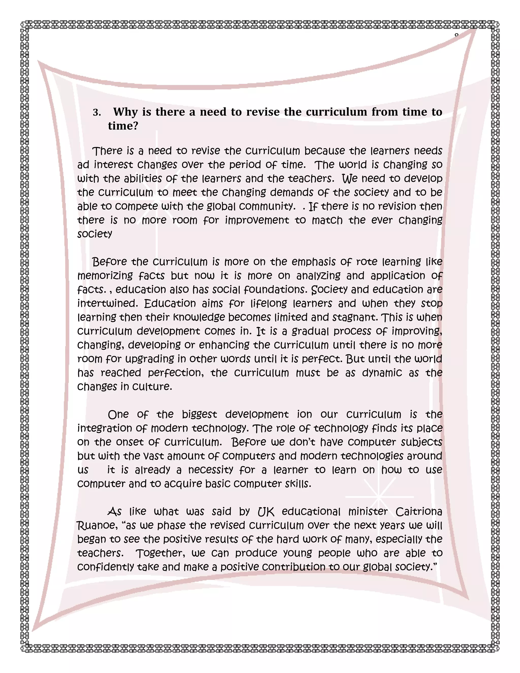 8

3.

Why is there a need to revise the curriculum from time to
time?

There is a need to revise the curriculum because the learners needs
ad interest changes over the period of time. The world is changing so
with the abilities of the learners and the teachers. We need to develop
the curriculum to meet the changing demands of the society and to be
able to compete with the global community. . If there is no revision then
there is no more room for improvement to match the ever changing
society
Before the curriculum is more on the emphasis of rote learning like
memorizing facts but now it is more on analyzing and application of
facts. , education also has social foundations. Society and education are
intertwined. Education aims for lifelong learners and when they stop
learning then their knowledge becomes limited and stagnant. This is when
curriculum development comes in. It is a gradual process of improving,
changing, developing or enhancing the curriculum until there is no more
room for upgrading in other words until it is perfect. But until the world
has reached perfection, the curriculum must be as dynamic as the
changes in culture.
One of the biggest development ion our curriculum is the
integration of modern technology. The role of technology finds its place
on the onset of curriculum. Before we don’t have computer subjects
but with the vast amount of computers and modern technologies around
us
it is already a necessity for a learner to learn on how to use
computer and to acquire basic computer skills.
As like what was said by UK educational minister Caitriona
Ruanoe, “as we phase the revised curriculum over the next years we will
began to see the positive results of the hard work of many, especially the
teachers. Together, we can produce young people who are able to
confidently take and make a positive contribution to our global society.”

 