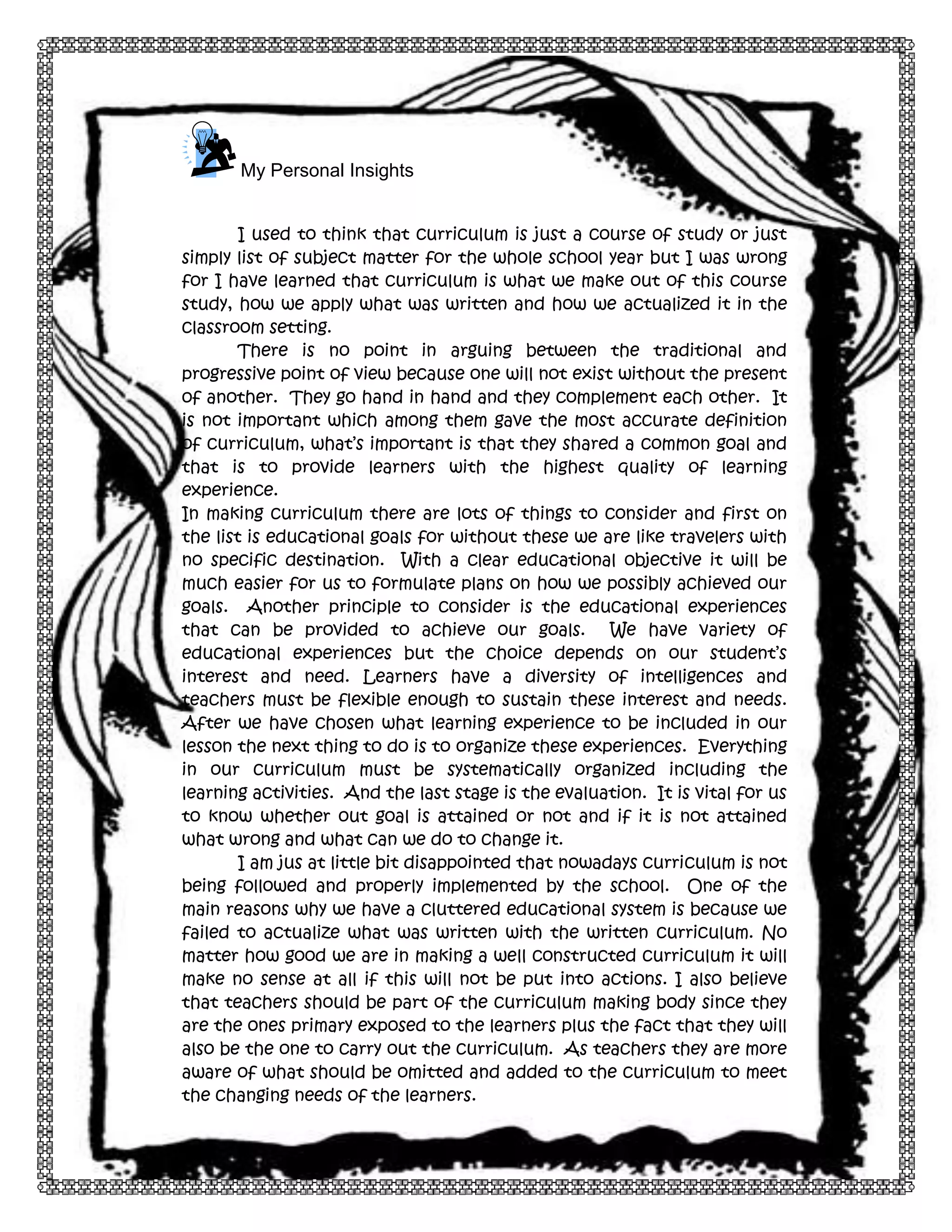 9

My Personal Insights
I used to think that curriculum is just a course of study or just
simply list of subject matter for the whole school year but I was wrong
for I have learned that curriculum is what we make out of this course
study, how we apply what was written and how we actualized it in the
classroom setting.
There is no point in arguing between the traditional and
progressive point of view because one will not exist without the present
of another. They go hand in hand and they complement each other. It
is not important which among them gave the most accurate definition
of curriculum, what’s important is that they shared a common goal and
that is to provide learners with the highest quality of learning
experience.
In making curriculum there are lots of things to consider and first on
the list is educational goals for without these we are like travelers with
no specific destination. With a clear educational objective it will be
much easier for us to formulate plans on how we possibly achieved our
goals. Another principle to consider is the educational experiences
that can be provided to achieve our goals. We have variety of
educational experiences but the choice depends on our student’s
interest and need. Learners have a diversity of intelligences and
teachers must be flexible enough to sustain these interest and needs.
After we have chosen what learning experience to be included in our
lesson the next thing to do is to organize these experiences. Everything
in our curriculum must be systematically organized including the
learning activities. And the last stage is the evaluation. It is vital for us
to know whether out goal is attained or not and if it is not attained
what wrong and what can we do to change it.
I am jus at little bit disappointed that nowadays curriculum is not
being followed and properly implemented by the school. One of the
main reasons why we have a cluttered educational system is because we
failed to actualize what was written with the written curriculum. No
matter how good we are in making a well constructed curriculum it will
make no sense at all if this will not be put into actions. I also believe
that teachers should be part of the curriculum making body since they
are the ones primary exposed to the learners plus the fact that they will
also be the one to carry out the curriculum. As teachers they are more
aware of what should be omitted and added to the curriculum to meet
the changing needs of the learners.

 