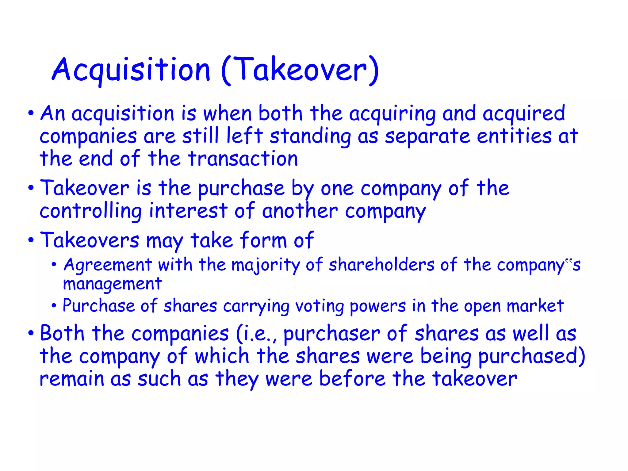 Acquisition (Takeover)
• An acquisition is when both the acquiring and acquired
companies are still left standing as separate entities at
the end of the transaction
• Takeover is the purchase by one company of the
controlling interest of another company
• Takeovers may take form of
• Agreement with the majority of shareholders of the company‟s
management
• Purchase of shares carrying voting powers in the open market
• Both the companies (i.e., purchaser of shares as well as
the company of which the shares were being purchased)
remain as such as they were before the takeover
 