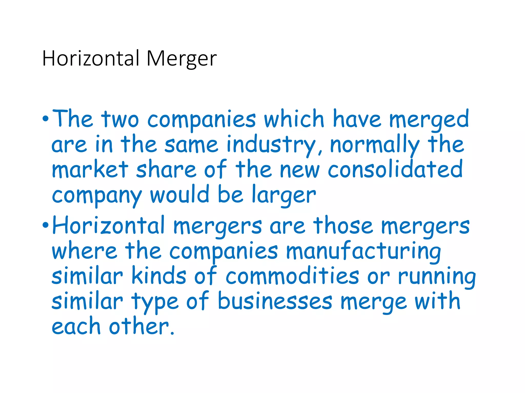 Horizontal Merger
•The two companies which have merged
are in the same industry, normally the
market share of the new consolidated
company would be larger
•Horizontal mergers are those mergers
where the companies manufacturing
similar kinds of commodities or running
similar type of businesses merge with
each other.
 
