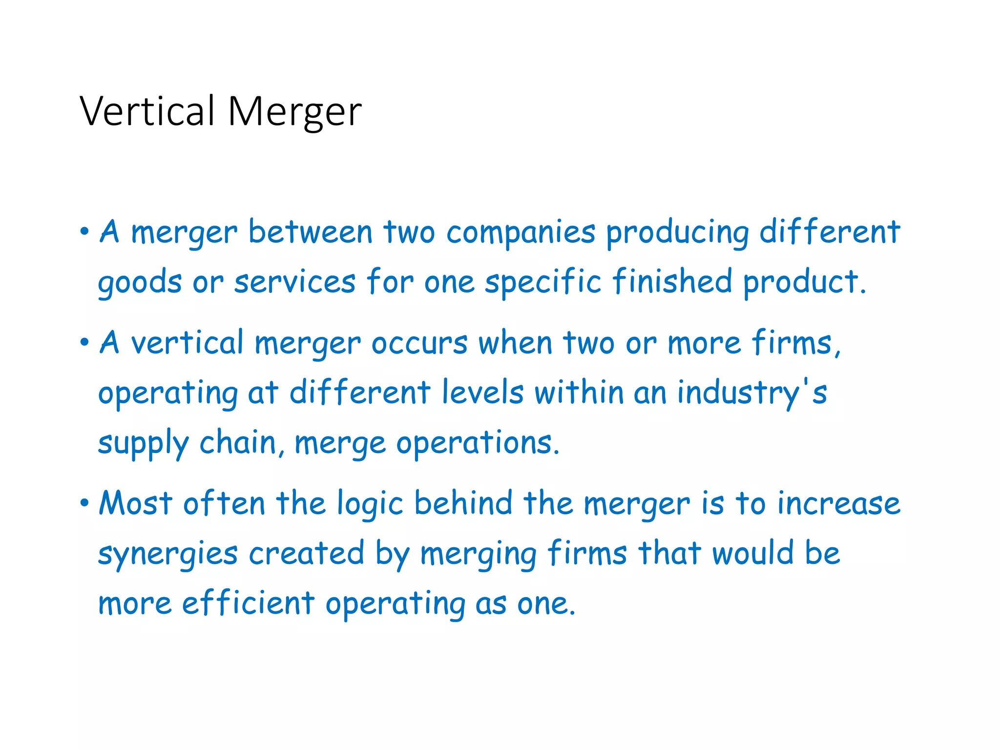 Vertical Merger
• A merger between two companies producing different
goods or services for one specific finished product.
• A vertical merger occurs when two or more firms,
operating at different levels within an industry's
supply chain, merge operations.
• Most often the logic behind the merger is to increase
synergies created by merging firms that would be
more efficient operating as one.
 