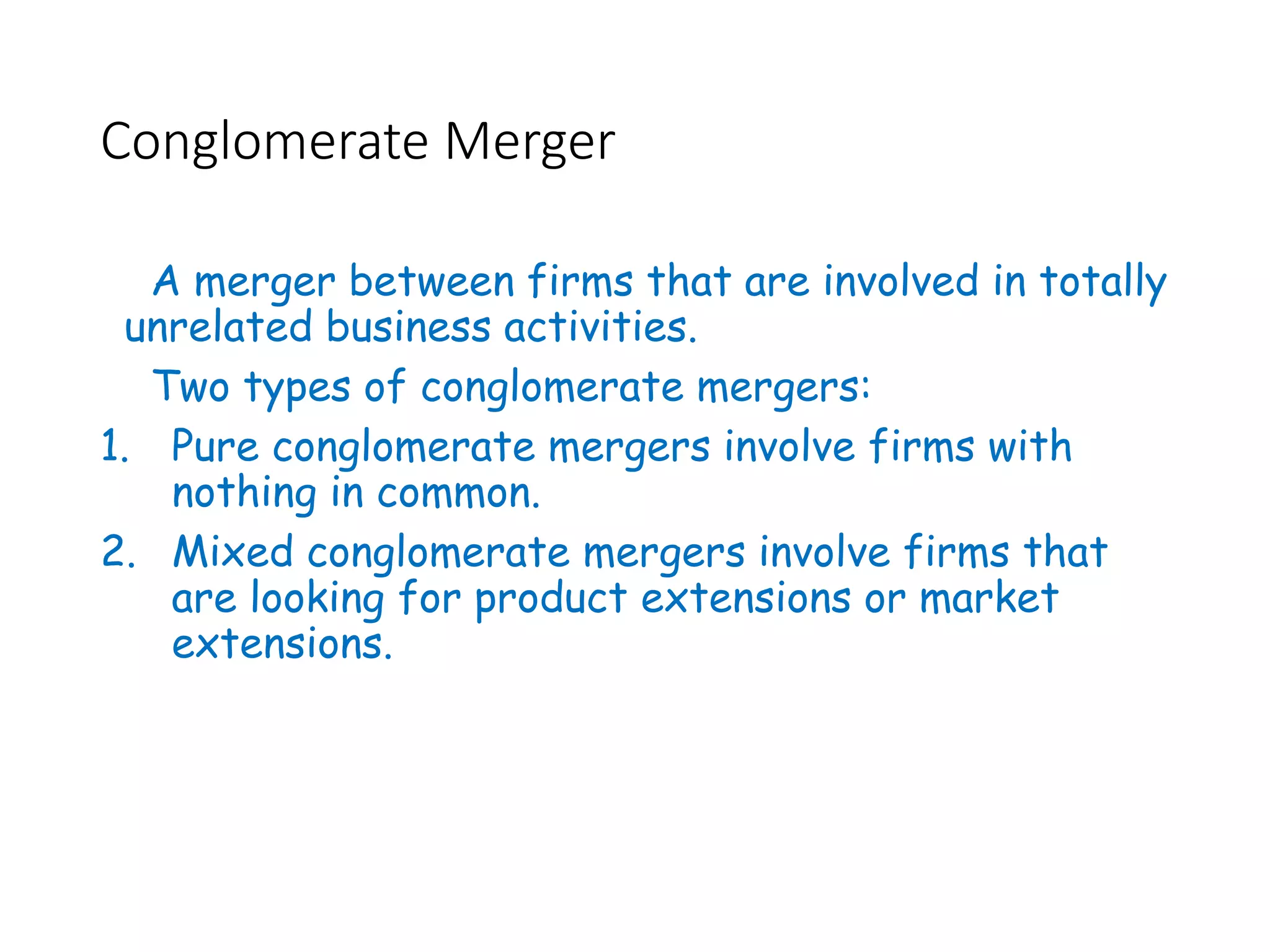 Conglomerate Merger
A merger between firms that are involved in totally
unrelated business activities.
Two types of conglomerate mergers:
1. Pure conglomerate mergers involve firms with
nothing in common.
2. Mixed conglomerate mergers involve firms that
are looking for product extensions or market
extensions.
 