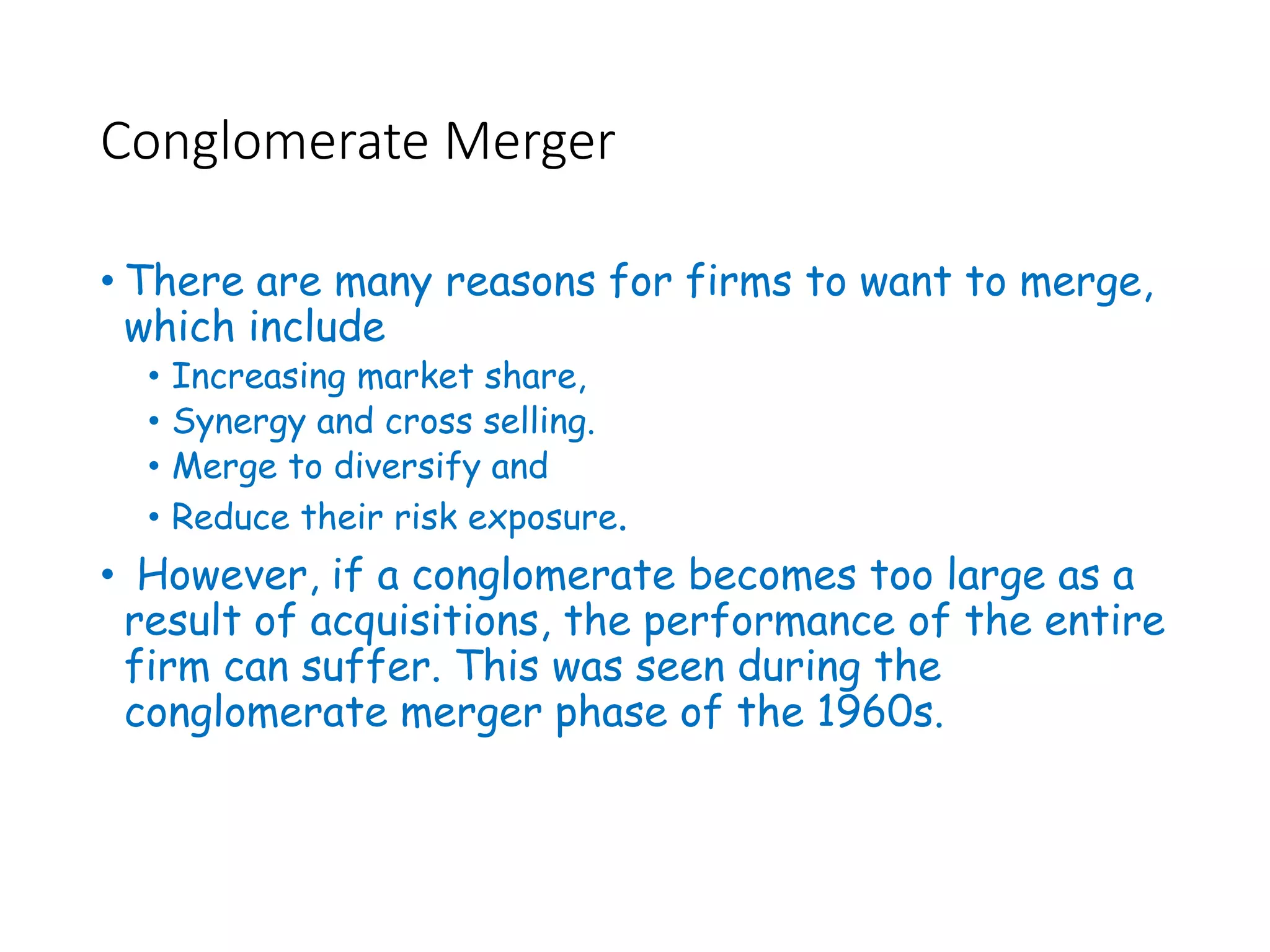 Conglomerate Merger
• There are many reasons for firms to want to merge,
which include
• Increasing market share,
• Synergy and cross selling.
• Merge to diversify and
• Reduce their risk exposure.
• However, if a conglomerate becomes too large as a
result of acquisitions, the performance of the entire
firm can suffer. This was seen during the
conglomerate merger phase of the 1960s.
 