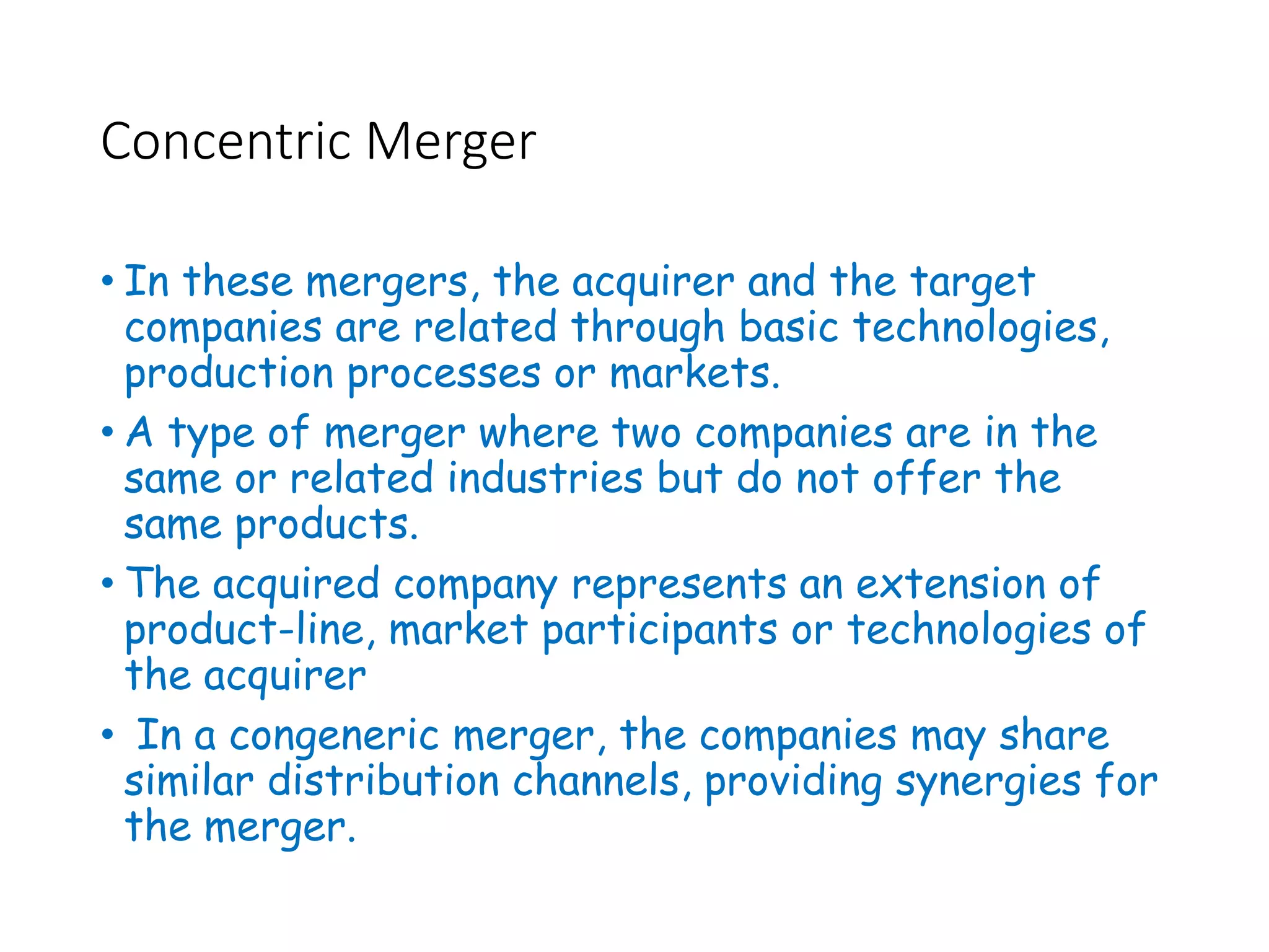 Concentric Merger
• In these mergers, the acquirer and the target
companies are related through basic technologies,
production processes or markets.
• A type of merger where two companies are in the
same or related industries but do not offer the
same products.
• The acquired company represents an extension of
product-line, market participants or technologies of
the acquirer
• In a congeneric merger, the companies may share
similar distribution channels, providing synergies for
the merger.
 