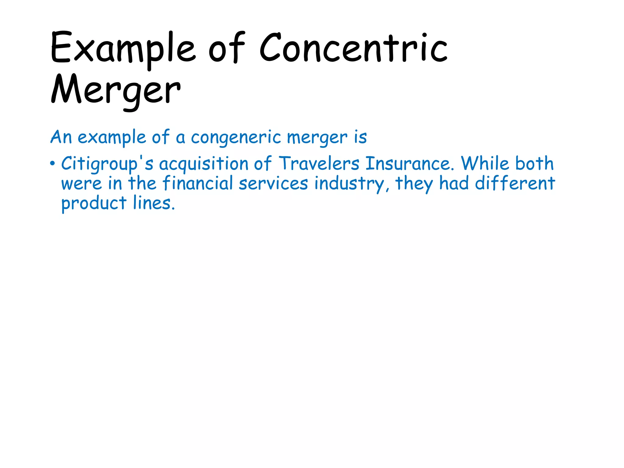 Example of Concentric
Merger
An example of a congeneric merger is
• Citigroup's acquisition of Travelers Insurance. While both
were in the financial services industry, they had different
product lines.
 