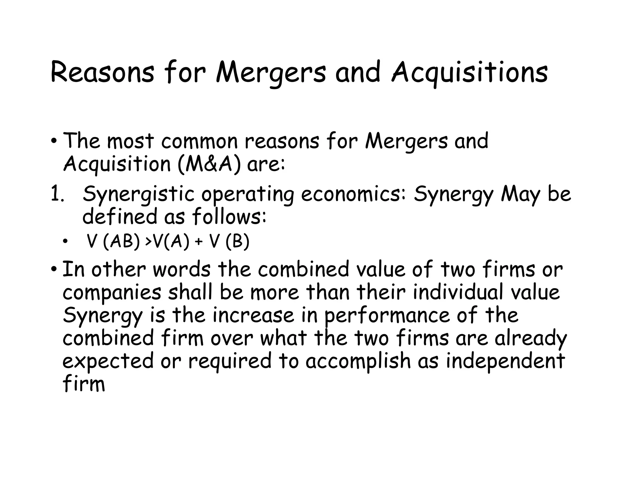Reasons for Mergers and Acquisitions
• The most common reasons for Mergers and
Acquisition (M&A) are:
1. Synergistic operating economics: Synergy May be
defined as follows:
• V (AB) >V(A) + V (B)
• In other words the combined value of two firms or
companies shall be more than their individual value
Synergy is the increase in performance of the
combined firm over what the two firms are already
expected or required to accomplish as independent
firm
 
