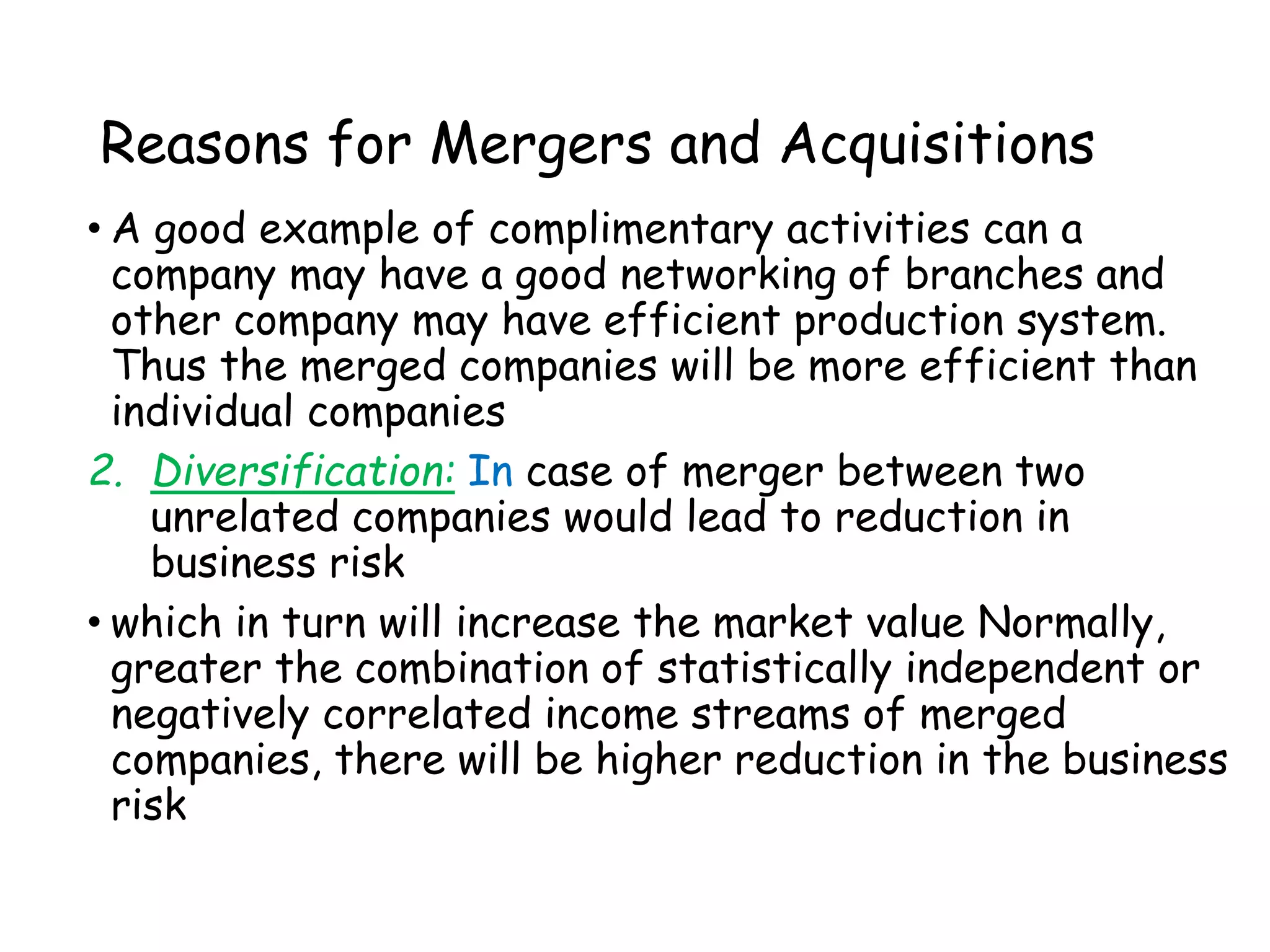 Reasons for Mergers and Acquisitions
• A good example of complimentary activities can a
company may have a good networking of branches and
other company may have efficient production system.
Thus the merged companies will be more efficient than
individual companies
2. Diversification: In case of merger between two
unrelated companies would lead to reduction in
business risk
• which in turn will increase the market value Normally,
greater the combination of statistically independent or
negatively correlated income streams of merged
companies, there will be higher reduction in the business
risk
 