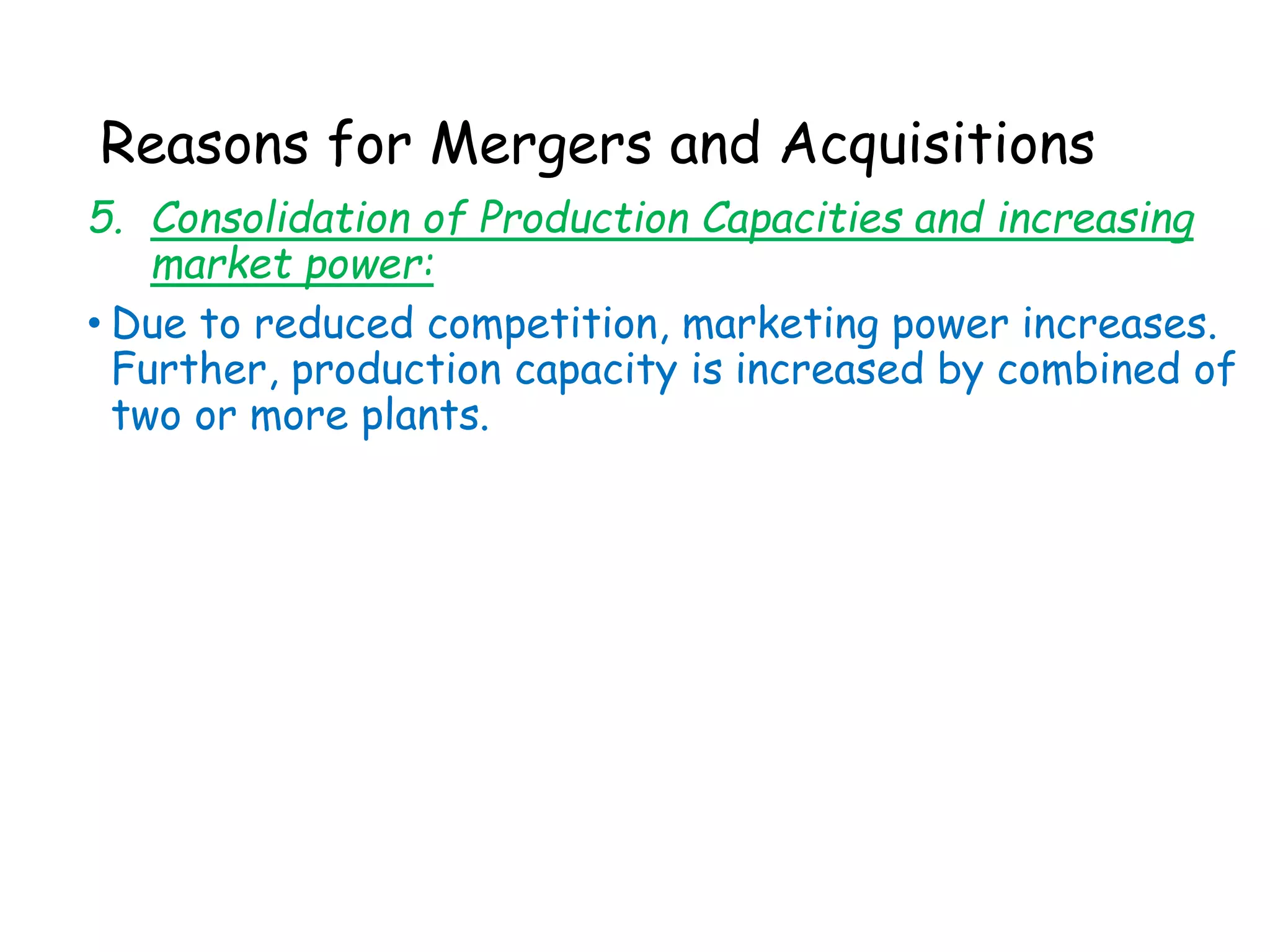 Reasons for Mergers and Acquisitions
5. Consolidation of Production Capacities and increasing
market power:
• Due to reduced competition, marketing power increases.
Further, production capacity is increased by combined of
two or more plants.
 