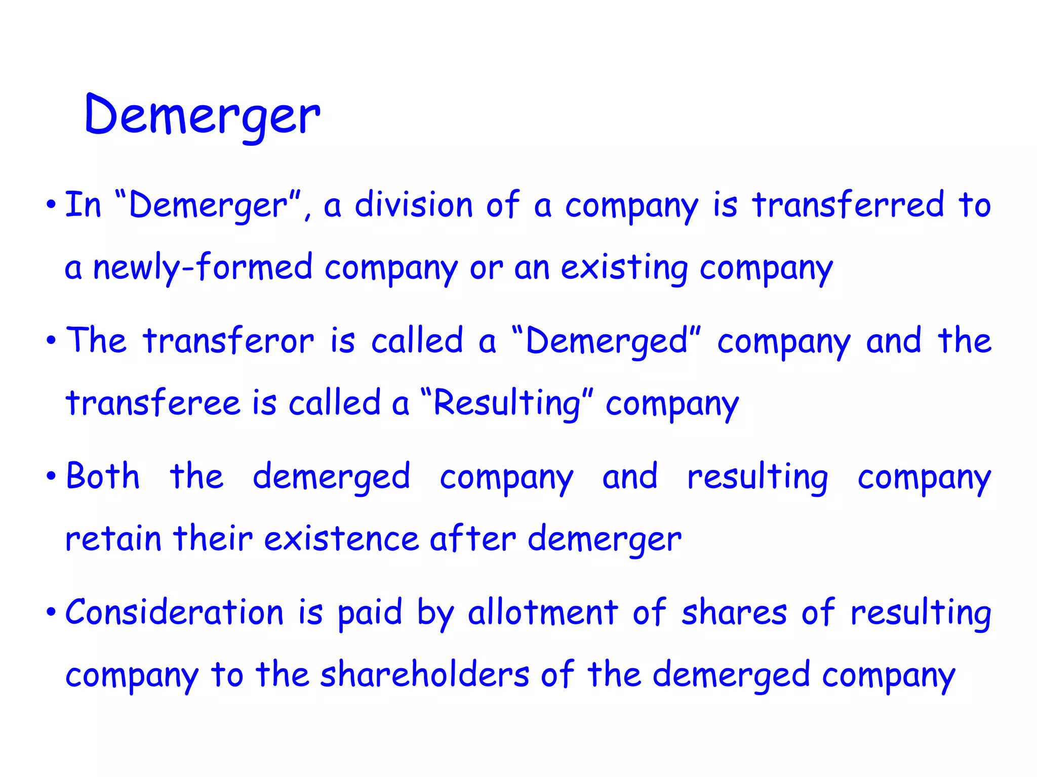 Demerger
• In “Demerger”, a division of a company is transferred to
a newly-formed company or an existing company
• The transferor is called a “Demerged” company and the
transferee is called a “Resulting” company
• Both the demerged company and resulting company
retain their existence after demerger
• Consideration is paid by allotment of shares of resulting
company to the shareholders of the demerged company
 