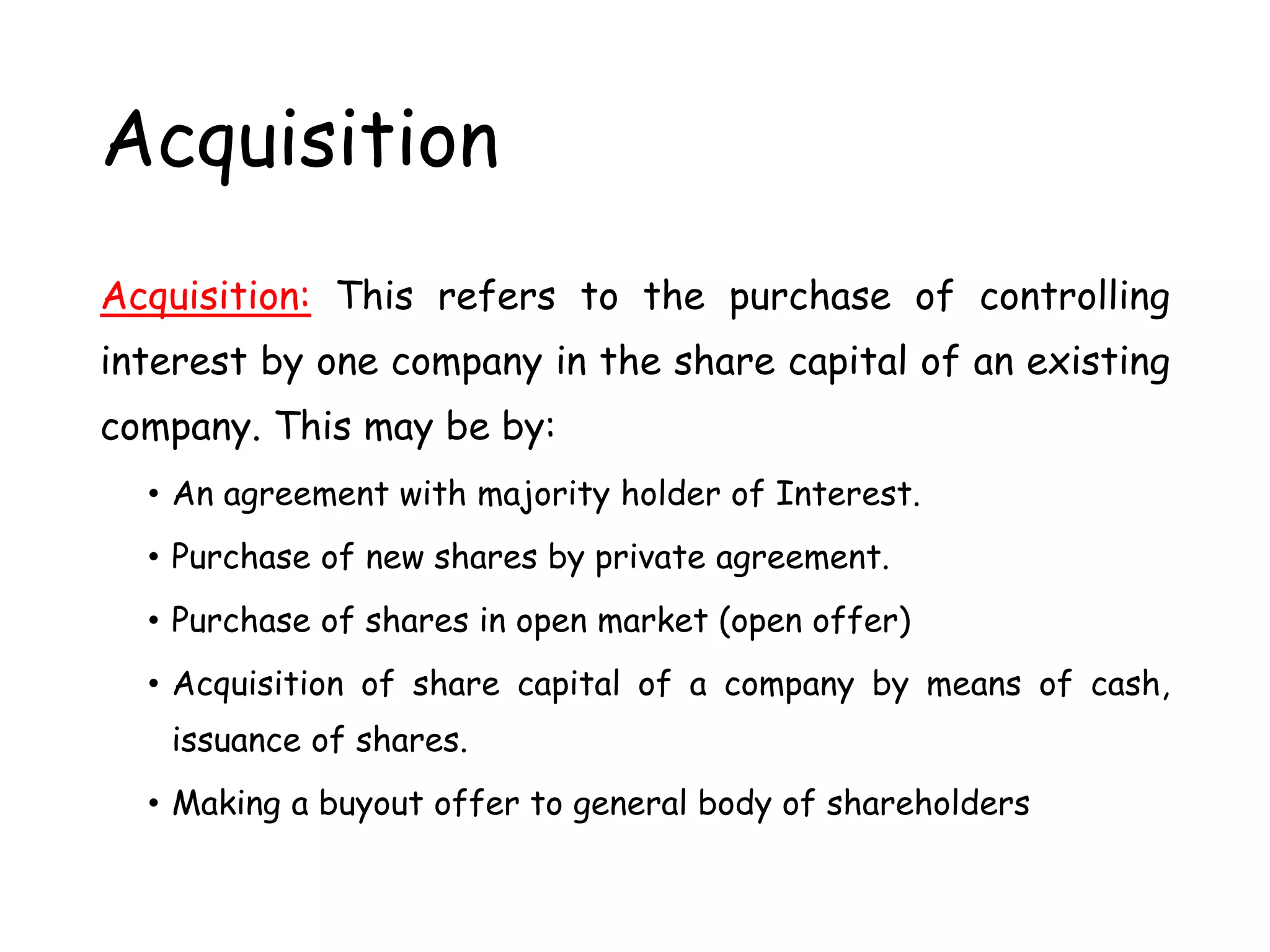 Acquisition
Acquisition: This refers to the purchase of controlling
interest by one company in the share capital of an existing
company. This may be by:
• An agreement with majority holder of Interest.
• Purchase of new shares by private agreement.
• Purchase of shares in open market (open offer)
• Acquisition of share capital of a company by means of cash,
issuance of shares.
• Making a buyout offer to general body of shareholders
 