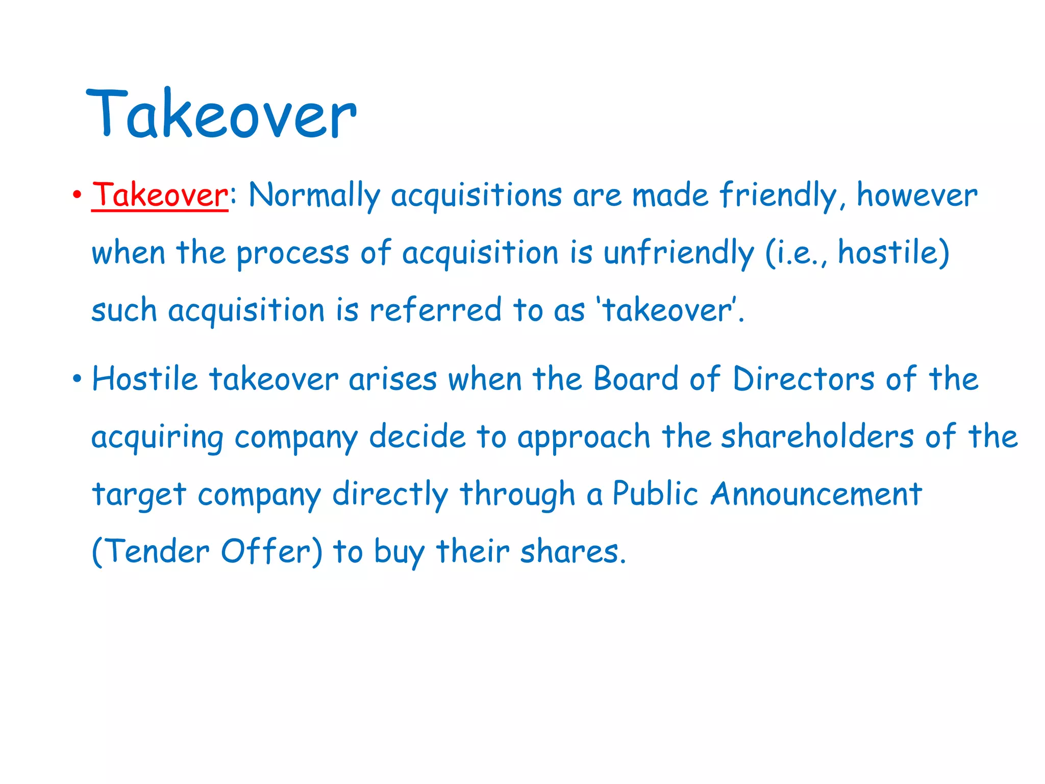 Takeover
• Takeover: Normally acquisitions are made friendly, however
when the process of acquisition is unfriendly (i.e., hostile)
such acquisition is referred to as ‘takeover’.
• Hostile takeover arises when the Board of Directors of the
acquiring company decide to approach the shareholders of the
target company directly through a Public Announcement
(Tender Offer) to buy their shares.
 