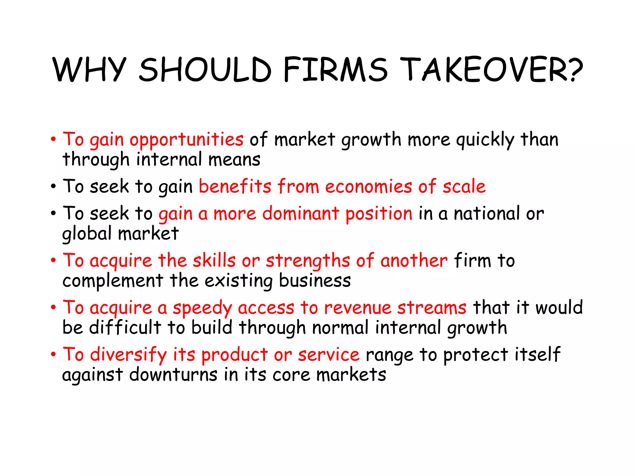 WHY SHOULD FIRMS TAKEOVER?
• To gain opportunities of market growth more quickly than
through internal means
• To seek to gain benefits from economies of scale
• To seek to gain a more dominant position in a national or
global market
• To acquire the skills or strengths of another firm to
complement the existing business
• To acquire a speedy access to revenue streams that it would
be difficult to build through normal internal growth
• To diversify its product or service range to protect itself
against downturns in its core markets
 