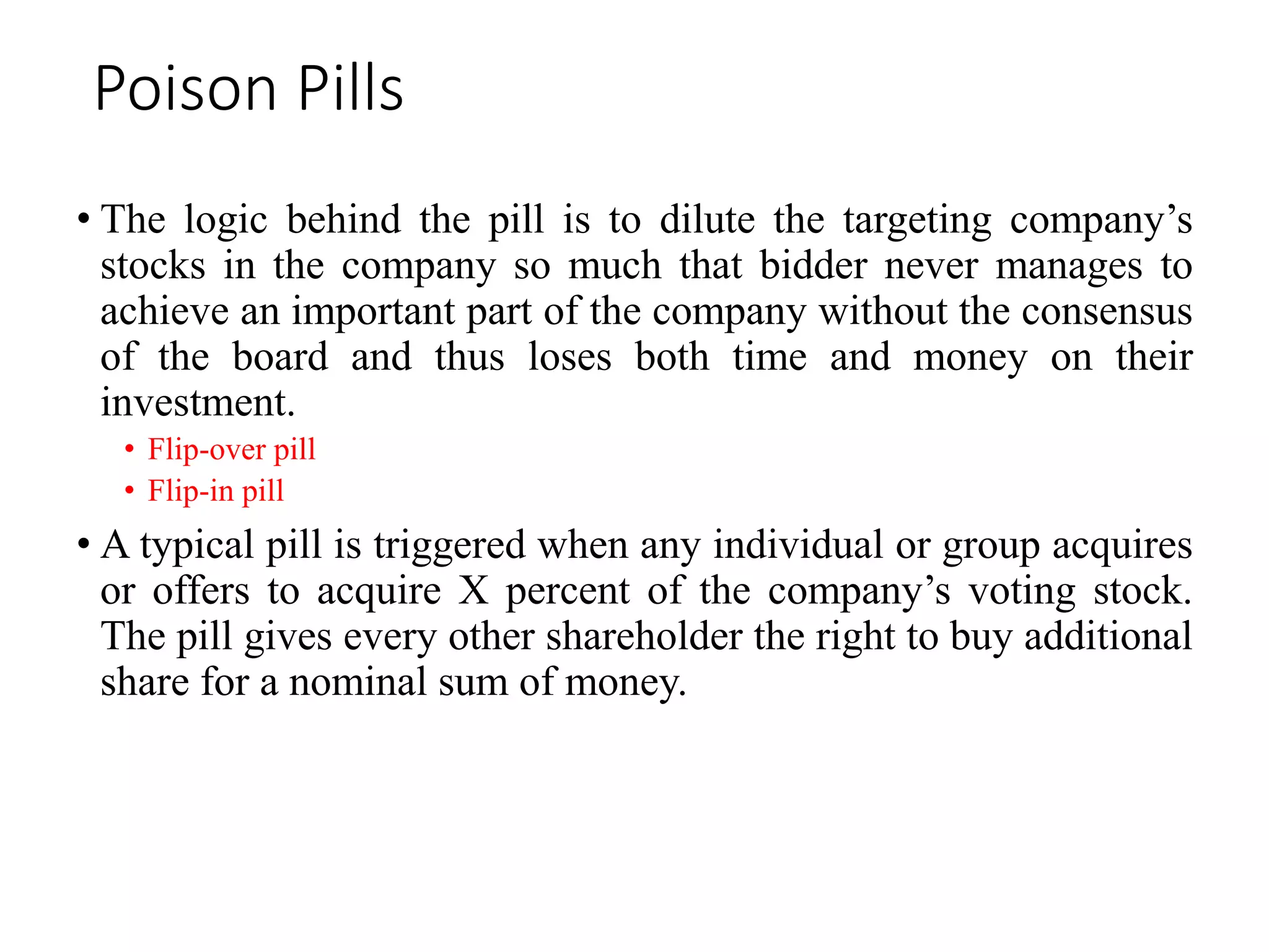 Poison Pills
• The logic behind the pill is to dilute the targeting company’s
stocks in the company so much that bidder never manages to
achieve an important part of the company without the consensus
of the board and thus loses both time and money on their
investment.
• Flip-over pill
• Flip-in pill
• A typical pill is triggered when any individual or group acquires
or offers to acquire X percent of the company’s voting stock.
The pill gives every other shareholder the right to buy additional
share for a nominal sum of money.
 