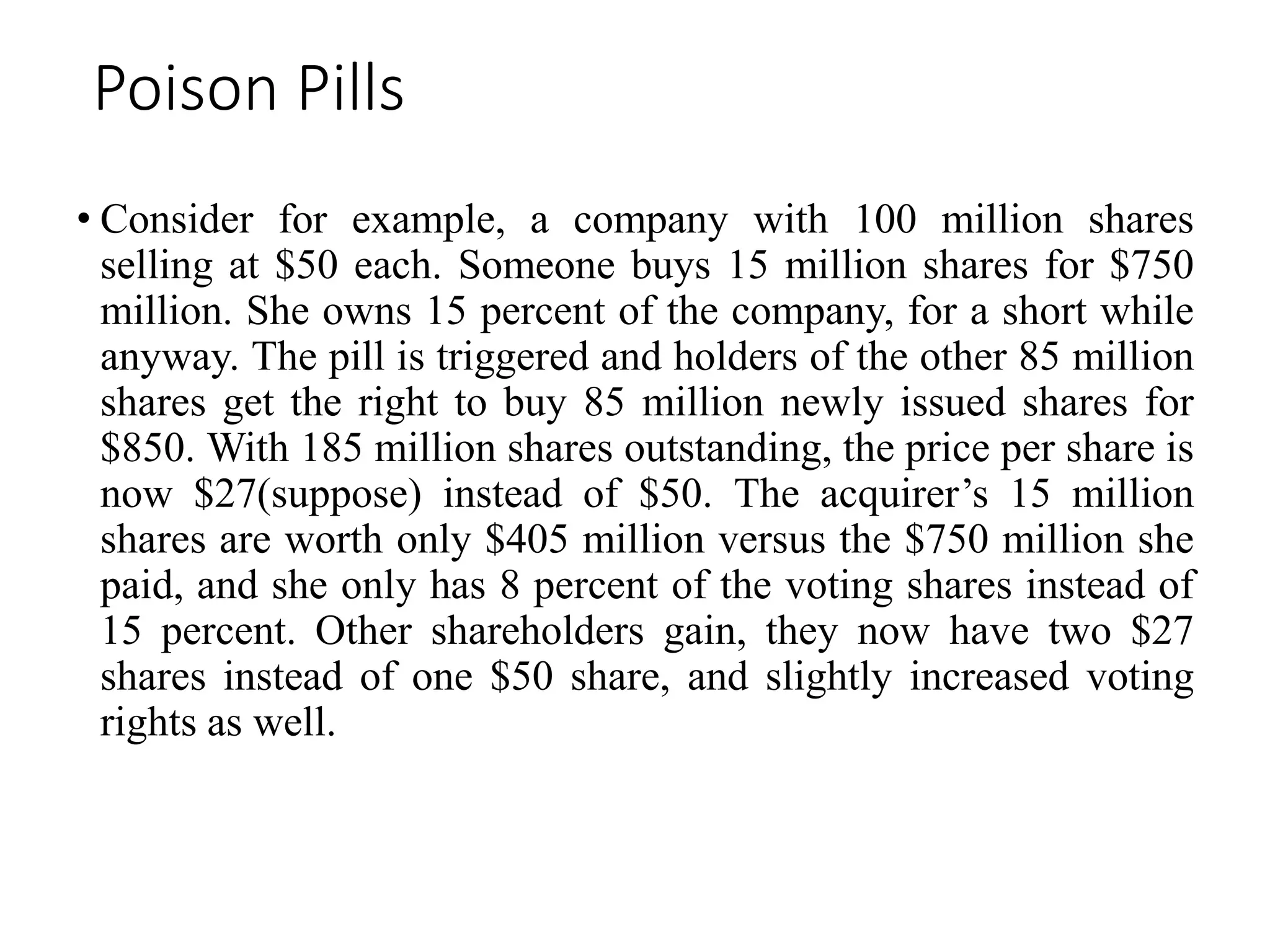 Poison Pills
• Consider for example, a company with 100 million shares
selling at $50 each. Someone buys 15 million shares for $750
million. She owns 15 percent of the company, for a short while
anyway. The pill is triggered and holders of the other 85 million
shares get the right to buy 85 million newly issued shares for
$850. With 185 million shares outstanding, the price per share is
now $27(suppose) instead of $50. The acquirer’s 15 million
shares are worth only $405 million versus the $750 million she
paid, and she only has 8 percent of the voting shares instead of
15 percent. Other shareholders gain, they now have two $27
shares instead of one $50 share, and slightly increased voting
rights as well.
 