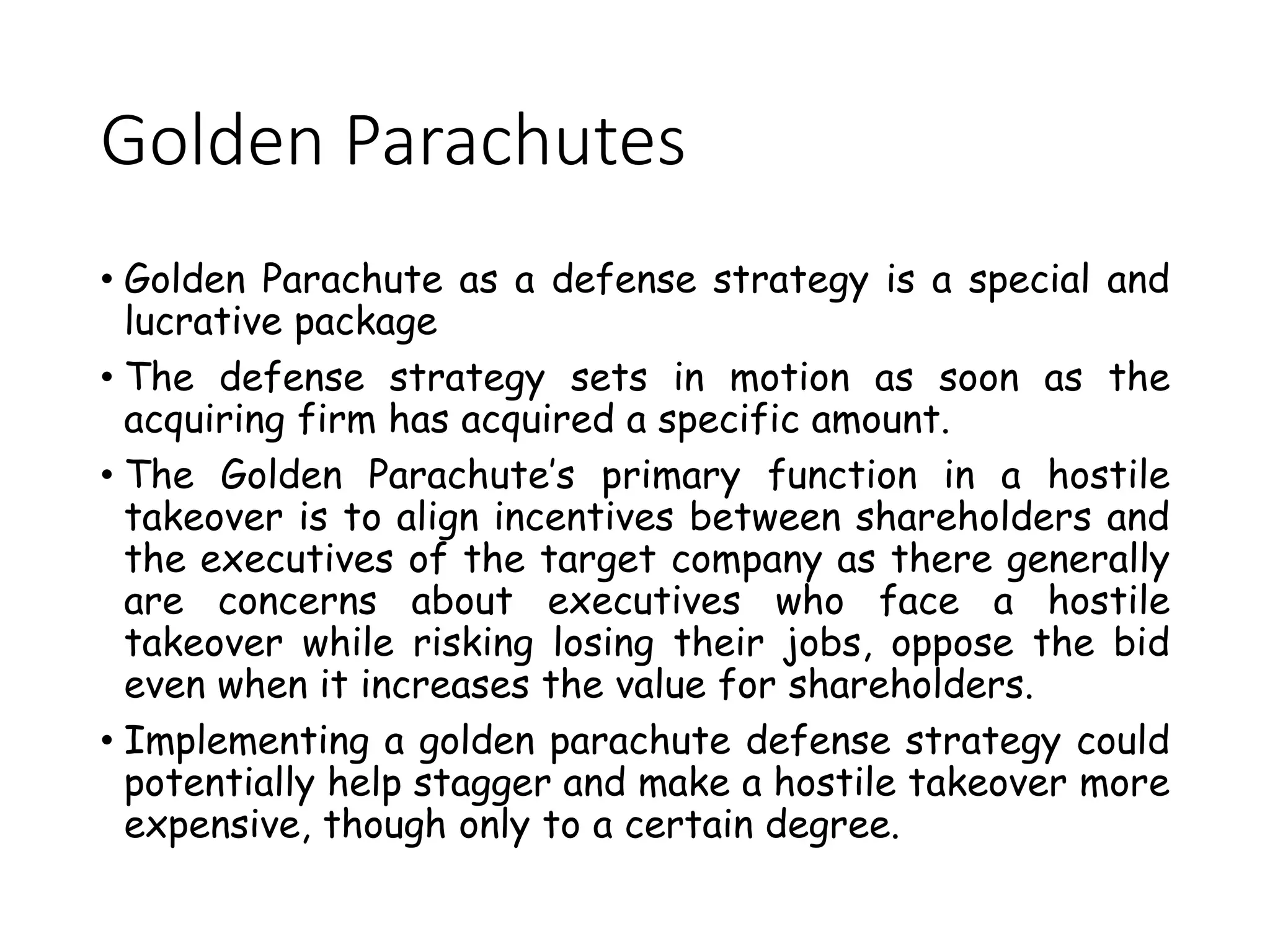 Golden Parachutes
• Golden Parachute as a defense strategy is a special and
lucrative package
• The defense strategy sets in motion as soon as the
acquiring firm has acquired a specific amount.
• The Golden Parachute’s primary function in a hostile
takeover is to align incentives between shareholders and
the executives of the target company as there generally
are concerns about executives who face a hostile
takeover while risking losing their jobs, oppose the bid
even when it increases the value for shareholders.
• Implementing a golden parachute defense strategy could
potentially help stagger and make a hostile takeover more
expensive, though only to a certain degree.
 