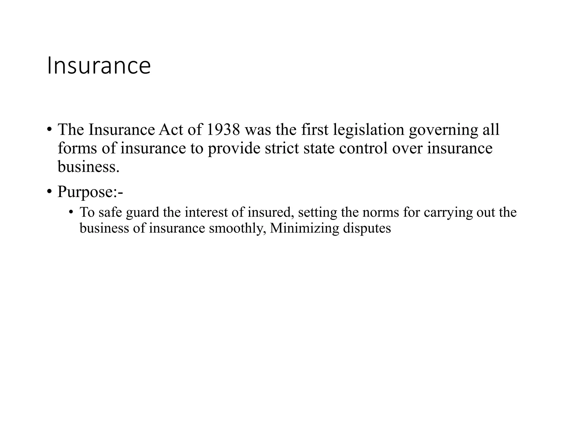 Insurance
• The Insurance Act of 1938 was the first legislation governing all
forms of insurance to provide strict state control over insurance
business.
• Purpose:-
• To safe guard the interest of insured, setting the norms for carrying out the
business of insurance smoothly, Minimizing disputes
 