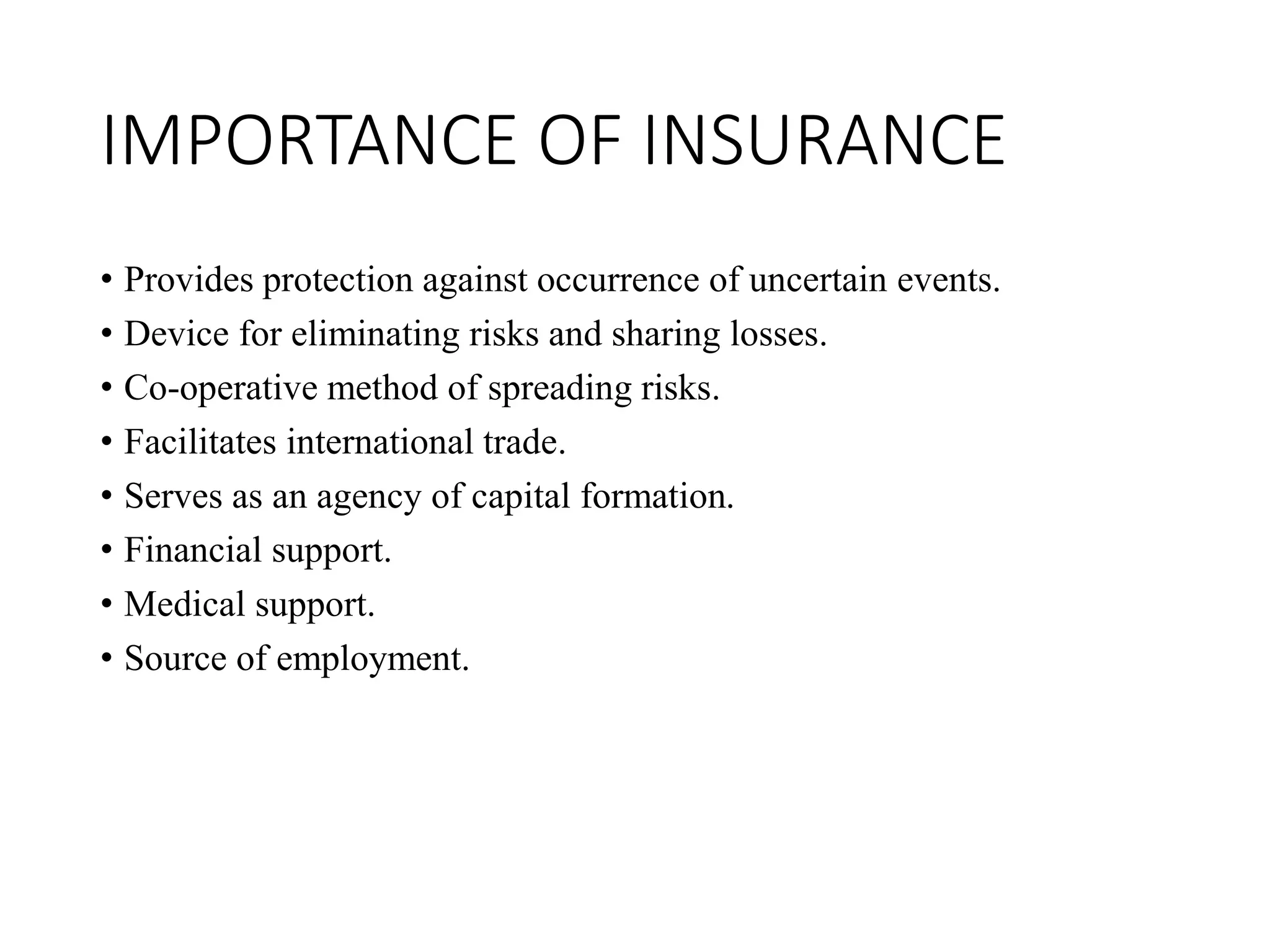 IMPORTANCE OF INSURANCE
• Provides protection against occurrence of uncertain events.
• Device for eliminating risks and sharing losses.
• Co-operative method of spreading risks.
• Facilitates international trade.
• Serves as an agency of capital formation.
• Financial support.
• Medical support.
• Source of employment.
 