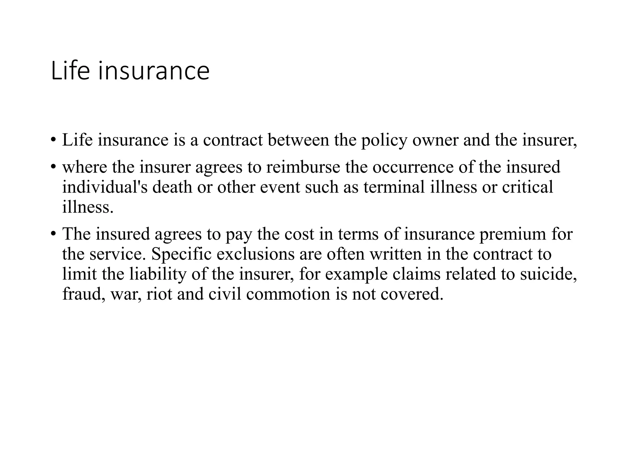 Life insurance
• Life insurance is a contract between the policy owner and the insurer,
• where the insurer agrees to reimburse the occurrence of the insured
individual's death or other event such as terminal illness or critical
illness.
• The insured agrees to pay the cost in terms of insurance premium for
the service. Specific exclusions are often written in the contract to
limit the liability of the insurer, for example claims related to suicide,
fraud, war, riot and civil commotion is not covered.
 