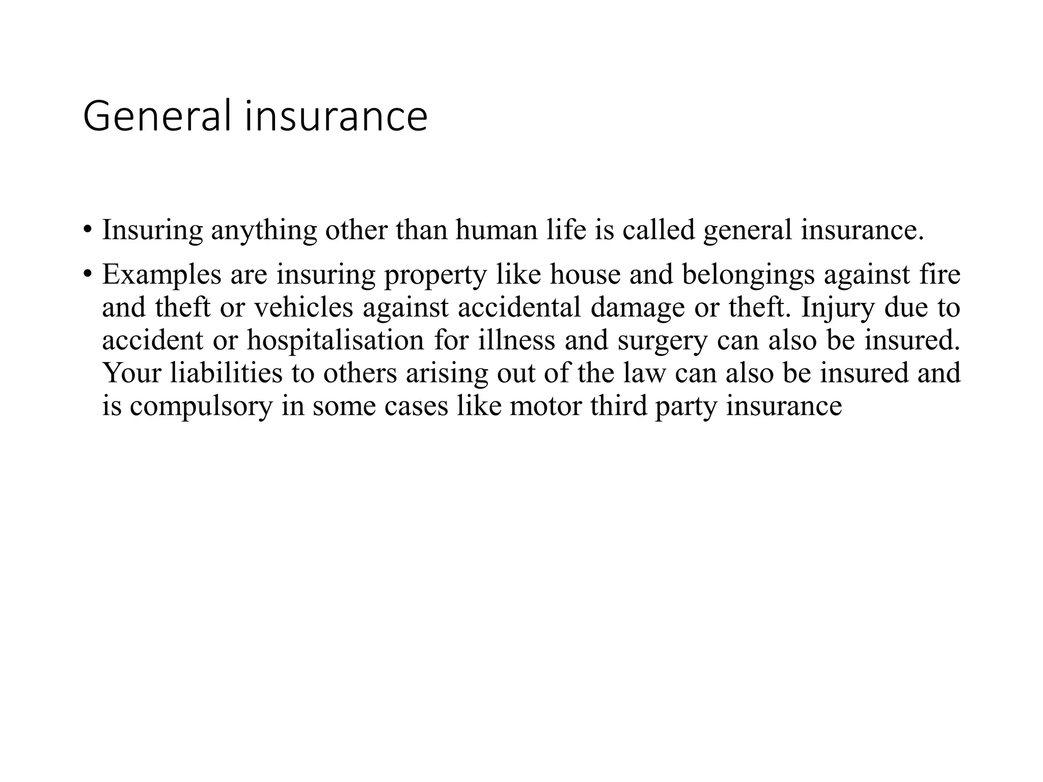 General insurance
• Insuring anything other than human life is called general insurance.
• Examples are insuring property like house and belongings against fire
and theft or vehicles against accidental damage or theft. Injury due to
accident or hospitalisation for illness and surgery can also be insured.
Your liabilities to others arising out of the law can also be insured and
is compulsory in some cases like motor third party insurance
 