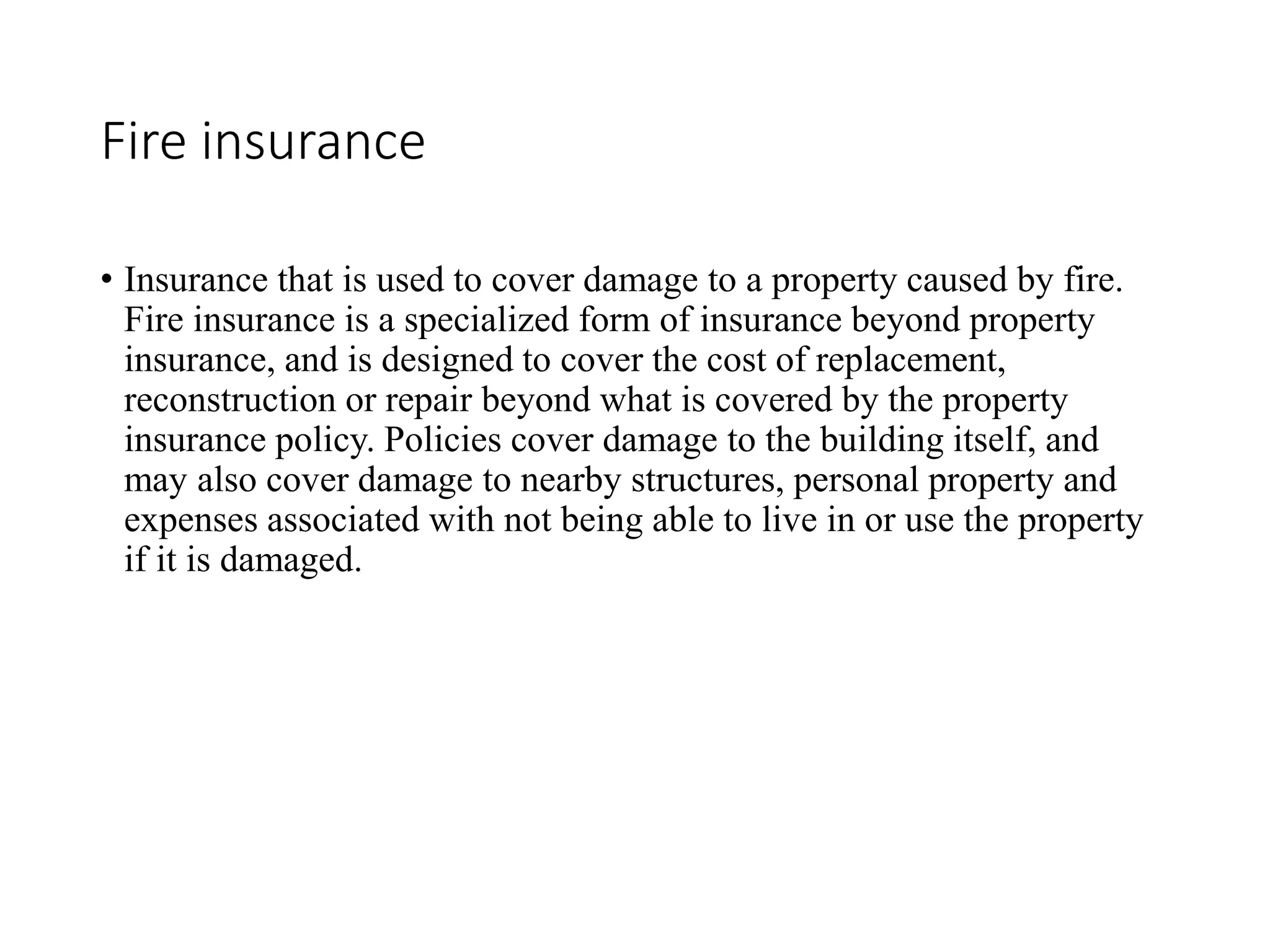 Fire insurance
• Insurance that is used to cover damage to a property caused by fire.
Fire insurance is a specialized form of insurance beyond property
insurance, and is designed to cover the cost of replacement,
reconstruction or repair beyond what is covered by the property
insurance policy. Policies cover damage to the building itself, and
may also cover damage to nearby structures, personal property and
expenses associated with not being able to live in or use the property
if it is damaged.
 
