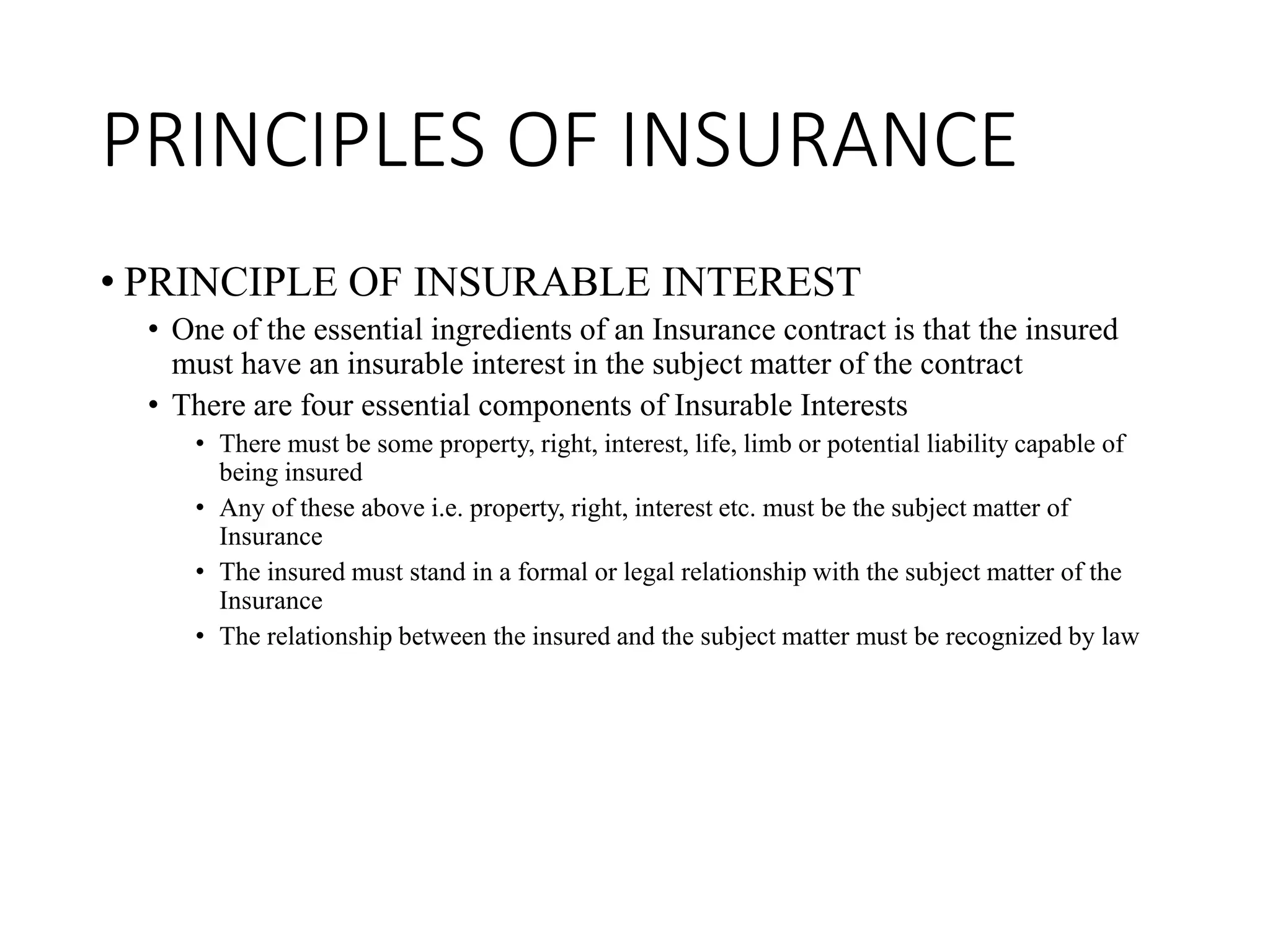 PRINCIPLES OF INSURANCE
• PRINCIPLE OF INSURABLE INTEREST
• One of the essential ingredients of an Insurance contract is that the insured
must have an insurable interest in the subject matter of the contract
• There are four essential components of Insurable Interests
• There must be some property, right, interest, life, limb or potential liability capable of
being insured
• Any of these above i.e. property, right, interest etc. must be the subject matter of
Insurance
• The insured must stand in a formal or legal relationship with the subject matter of the
Insurance
• The relationship between the insured and the subject matter must be recognized by law
 