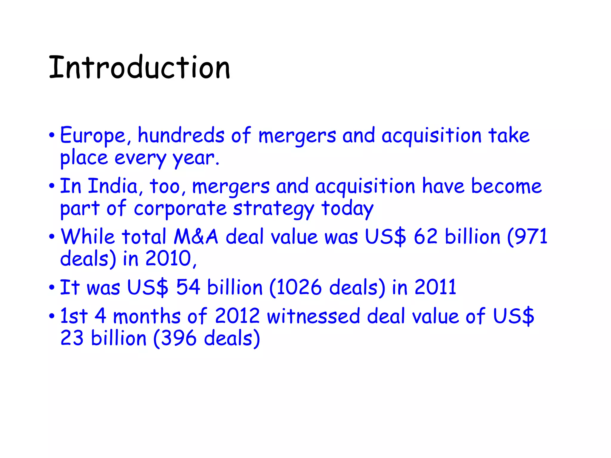 Introduction
• Europe, hundreds of mergers and acquisition take
place every year.
• In India, too, mergers and acquisition have become
part of corporate strategy today
• While total M&A deal value was US$ 62 billion (971
deals) in 2010,
• It was US$ 54 billion (1026 deals) in 2011
• 1st 4 months of 2012 witnessed deal value of US$
23 billion (396 deals)
 