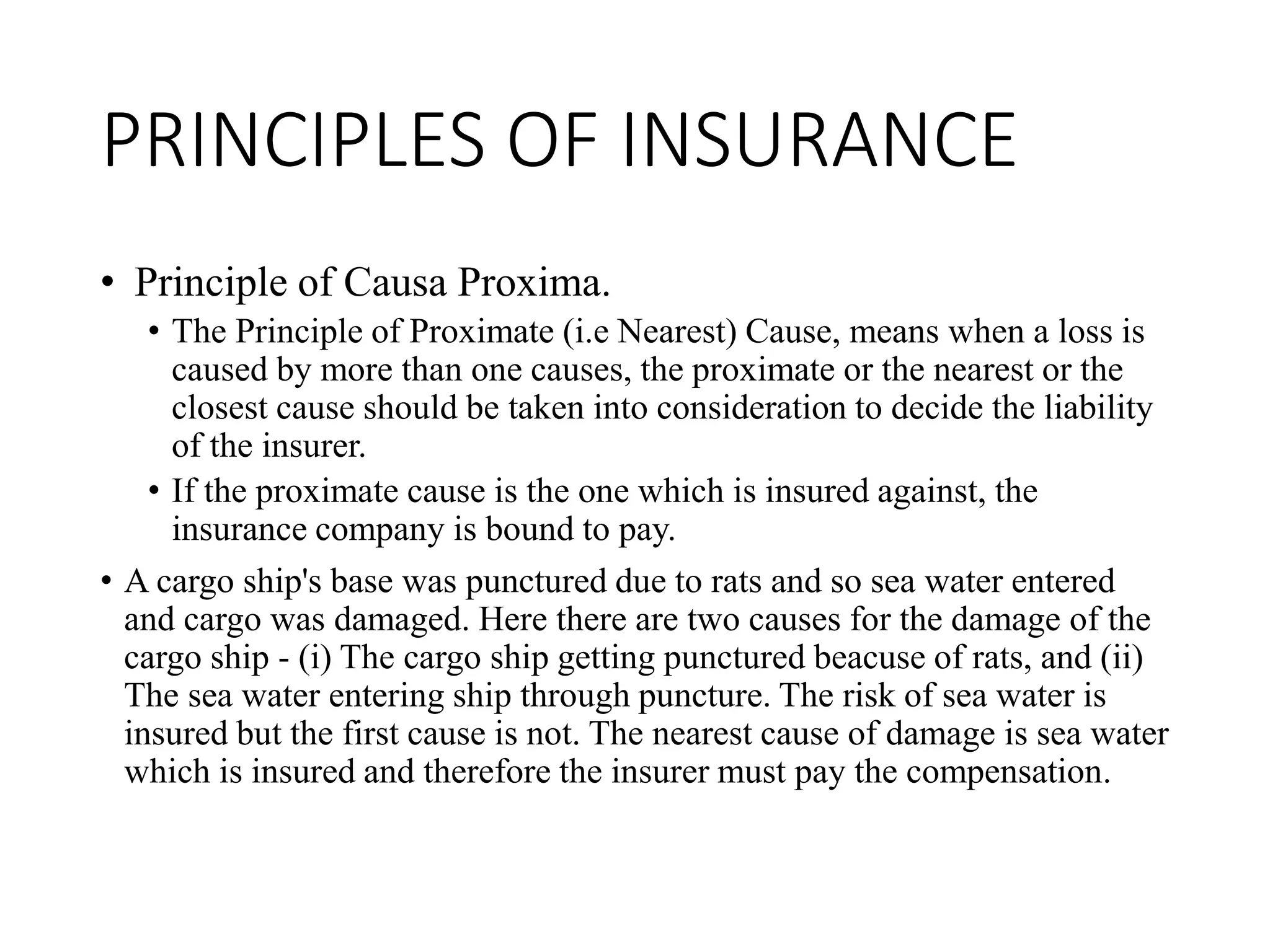 PRINCIPLES OF INSURANCE
• Principle of Causa Proxima.
• The Principle of Proximate (i.e Nearest) Cause, means when a loss is
caused by more than one causes, the proximate or the nearest or the
closest cause should be taken into consideration to decide the liability
of the insurer.
• If the proximate cause is the one which is insured against, the
insurance company is bound to pay.
• A cargo ship's base was punctured due to rats and so sea water entered
and cargo was damaged. Here there are two causes for the damage of the
cargo ship - (i) The cargo ship getting punctured beacuse of rats, and (ii)
The sea water entering ship through puncture. The risk of sea water is
insured but the first cause is not. The nearest cause of damage is sea water
which is insured and therefore the insurer must pay the compensation.
 
