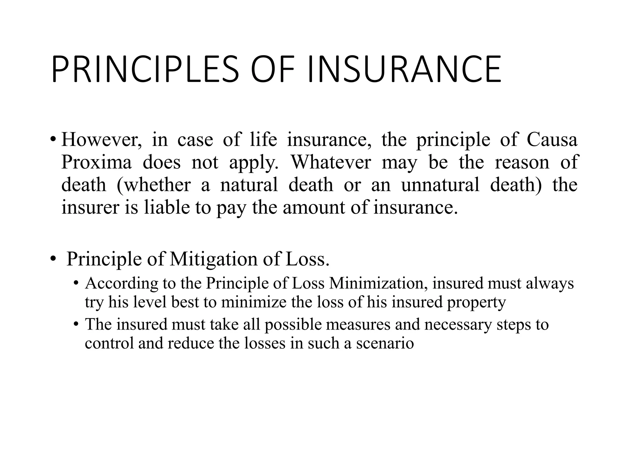 PRINCIPLES OF INSURANCE
• However, in case of life insurance, the principle of Causa
Proxima does not apply. Whatever may be the reason of
death (whether a natural death or an unnatural death) the
insurer is liable to pay the amount of insurance.
• Principle of Mitigation of Loss.
• According to the Principle of Loss Minimization, insured must always
try his level best to minimize the loss of his insured property
• The insured must take all possible measures and necessary steps to
control and reduce the losses in such a scenario
 