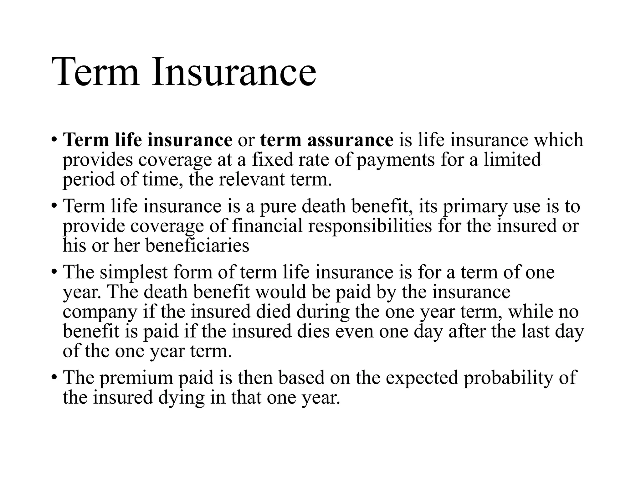 Term Insurance
• Term life insurance or term assurance is life insurance which
provides coverage at a fixed rate of payments for a limited
period of time, the relevant term.
• Term life insurance is a pure death benefit, its primary use is to
provide coverage of financial responsibilities for the insured or
his or her beneficiaries
• The simplest form of term life insurance is for a term of one
year. The death benefit would be paid by the insurance
company if the insured died during the one year term, while no
benefit is paid if the insured dies even one day after the last day
of the one year term.
• The premium paid is then based on the expected probability of
the insured dying in that one year.
 