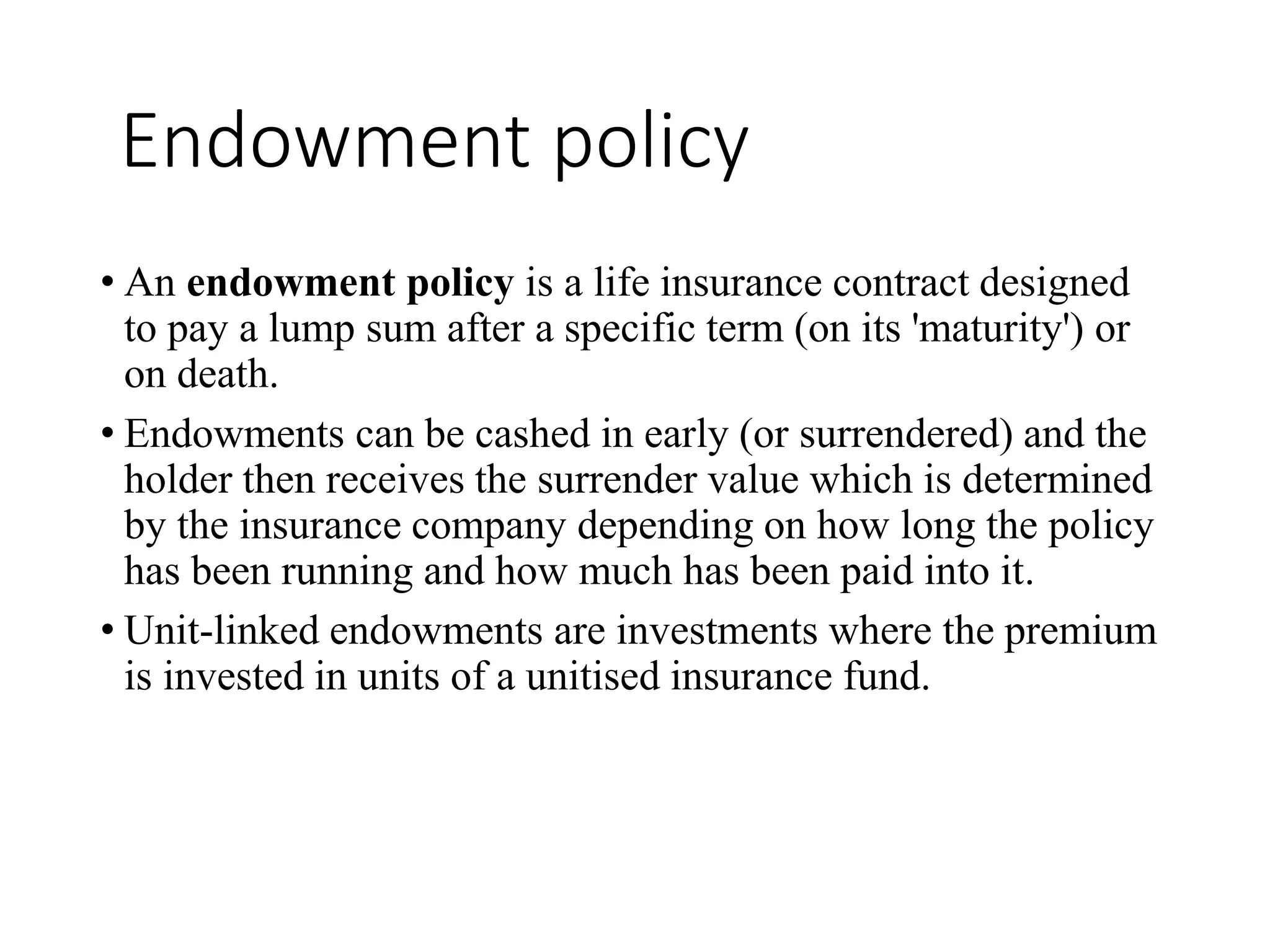 Endowment policy
• An endowment policy is a life insurance contract designed
to pay a lump sum after a specific term (on its 'maturity') or
on death.
• Endowments can be cashed in early (or surrendered) and the
holder then receives the surrender value which is determined
by the insurance company depending on how long the policy
has been running and how much has been paid into it.
• Unit-linked endowments are investments where the premium
is invested in units of a unitised insurance fund.
 