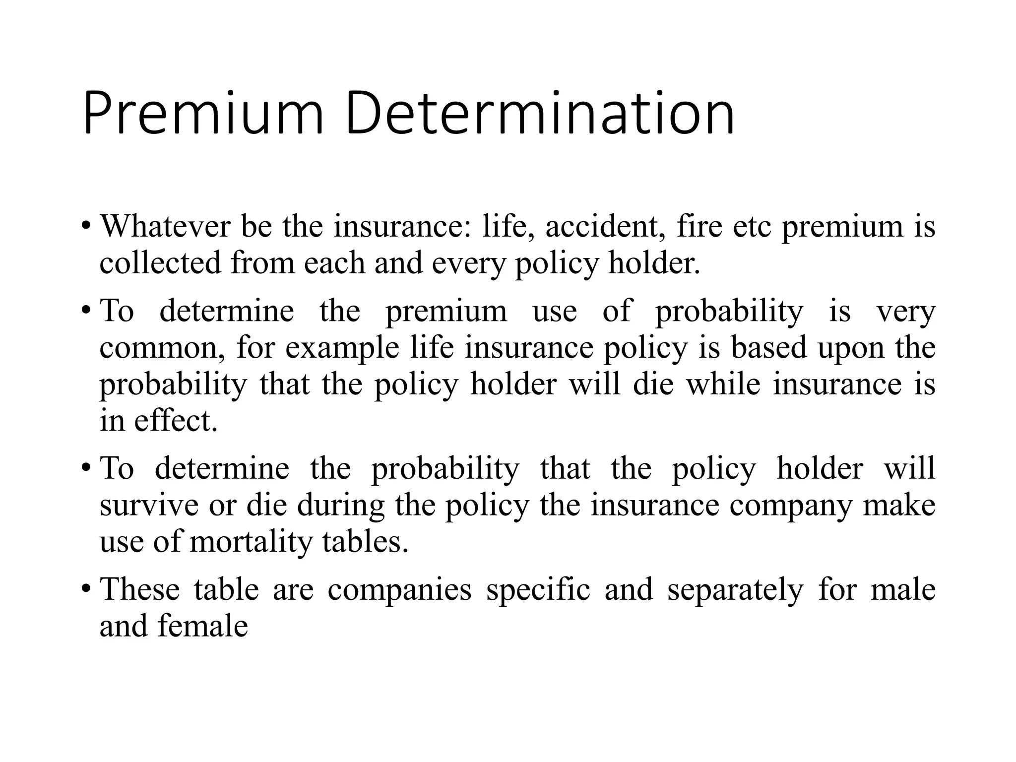 Premium Determination
• Whatever be the insurance: life, accident, fire etc premium is
collected from each and every policy holder.
• To determine the premium use of probability is very
common, for example life insurance policy is based upon the
probability that the policy holder will die while insurance is
in effect.
• To determine the probability that the policy holder will
survive or die during the policy the insurance company make
use of mortality tables.
• These table are companies specific and separately for male
and female
 