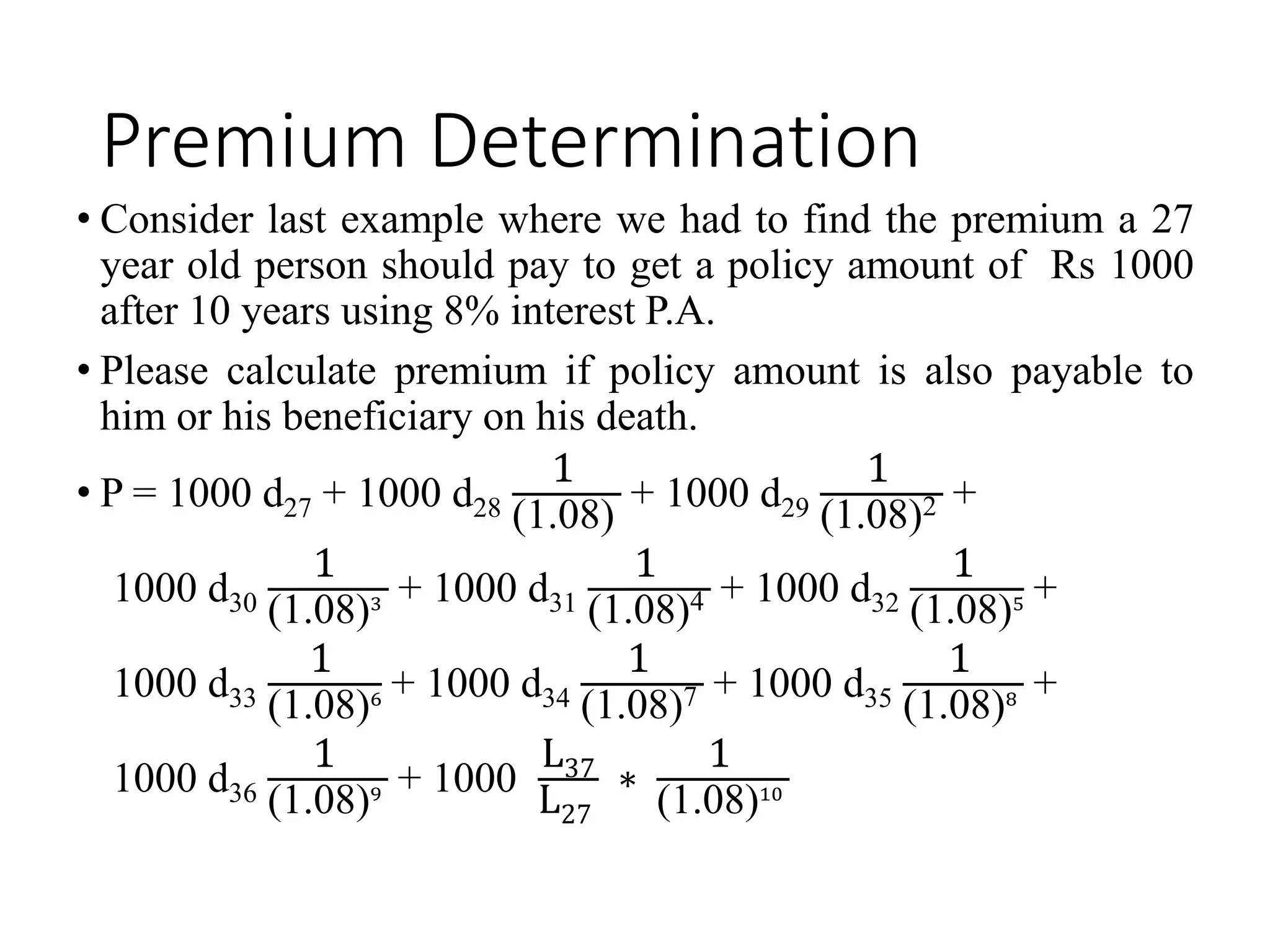 Premium Determination
• Consider last example where we had to find the premium a 27
year old person should pay to get a policy amount of Rs 1000
after 10 years using 8% interest P.A.
• Please calculate premium if policy amount is also payable to
him or his beneficiary on his death.
• P = 1000 d27 + 1000 d28
1
(1.08)
+ 1000 d29
1
(1.08)2 +
1000 d30
1
(1.08)3 + 1000 d31
1
(1.08)4 + 1000 d32
1
(1.08)5 +
1000 d33
1
(1.08)6 + 1000 d34
1
(1.08)7 + 1000 d35
1
(1.08)8 +
1000 d36
1
(1.08)9 + 1000
L37
L27
∗
1
(1.08)10
 