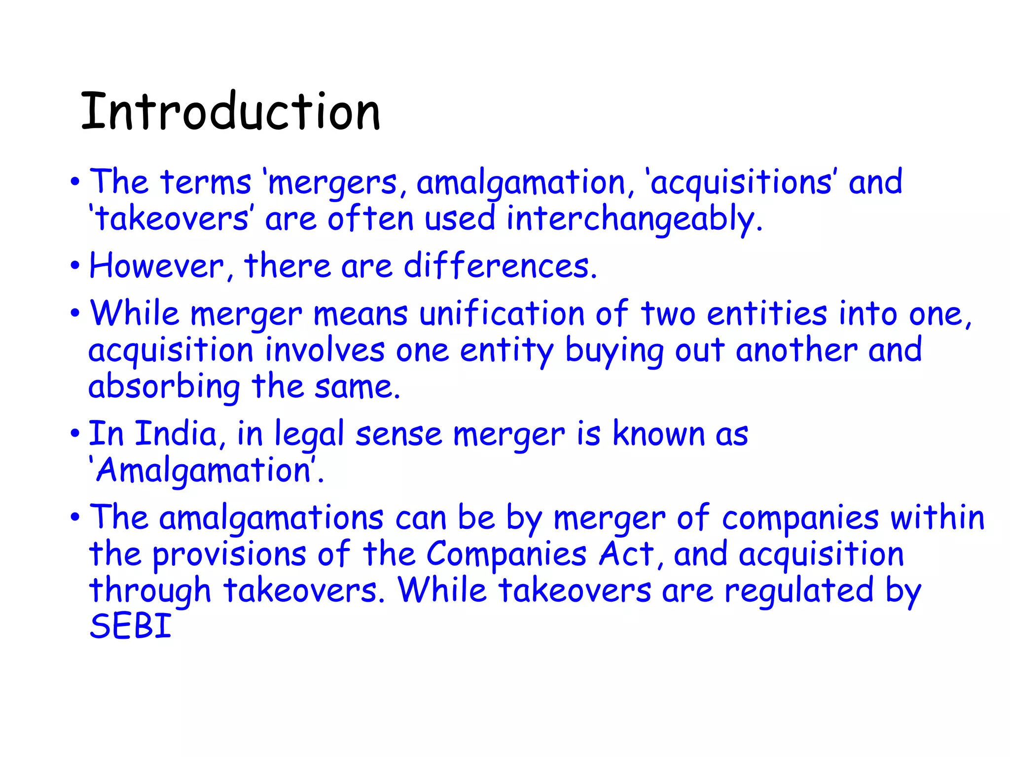 Introduction
• The terms ‘mergers, amalgamation, ‘acquisitions’ and
‘takeovers’ are often used interchangeably.
• However, there are differences.
• While merger means unification of two entities into one,
acquisition involves one entity buying out another and
absorbing the same.
• In India, in legal sense merger is known as
‘Amalgamation’.
• The amalgamations can be by merger of companies within
the provisions of the Companies Act, and acquisition
through takeovers. While takeovers are regulated by
SEBI
 