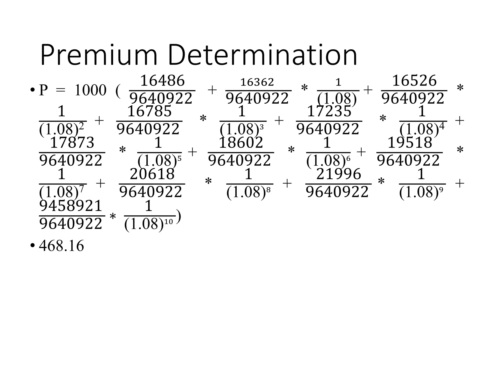 Premium Determination
• P = 1000 (
16486
9640922
+
16362
9640922
*
1
(1.08)
+
16526
9640922
*
1
(1.08)2 +
16785
9640922
*
1
(1.08)3 +
17235
9640922
*
1
(1.08)4 +
17873
9640922
*
1
(1.08)5 +
18602
9640922
*
1
(1.08)6 +
19518
9640922
*
1
(1.08)7 +
20618
9640922
*
1
(1.08)8 +
21996
9640922
*
1
(1.08)9 +
9458921
9640922
∗
1
(1.08)10 )
• 468.16
 