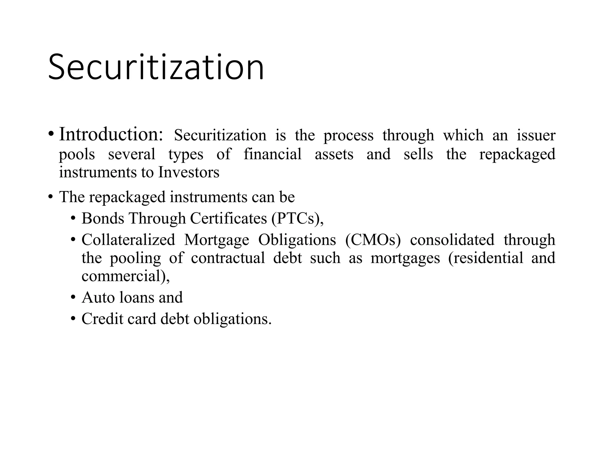 Securitization
• Introduction: Securitization is the process through which an issuer
pools several types of financial assets and sells the repackaged
instruments to Investors
• The repackaged instruments can be
• Bonds Through Certificates (PTCs),
• Collateralized Mortgage Obligations (CMOs) consolidated through
the pooling of contractual debt such as mortgages (residential and
commercial),
• Auto loans and
• Credit card debt obligations.
 