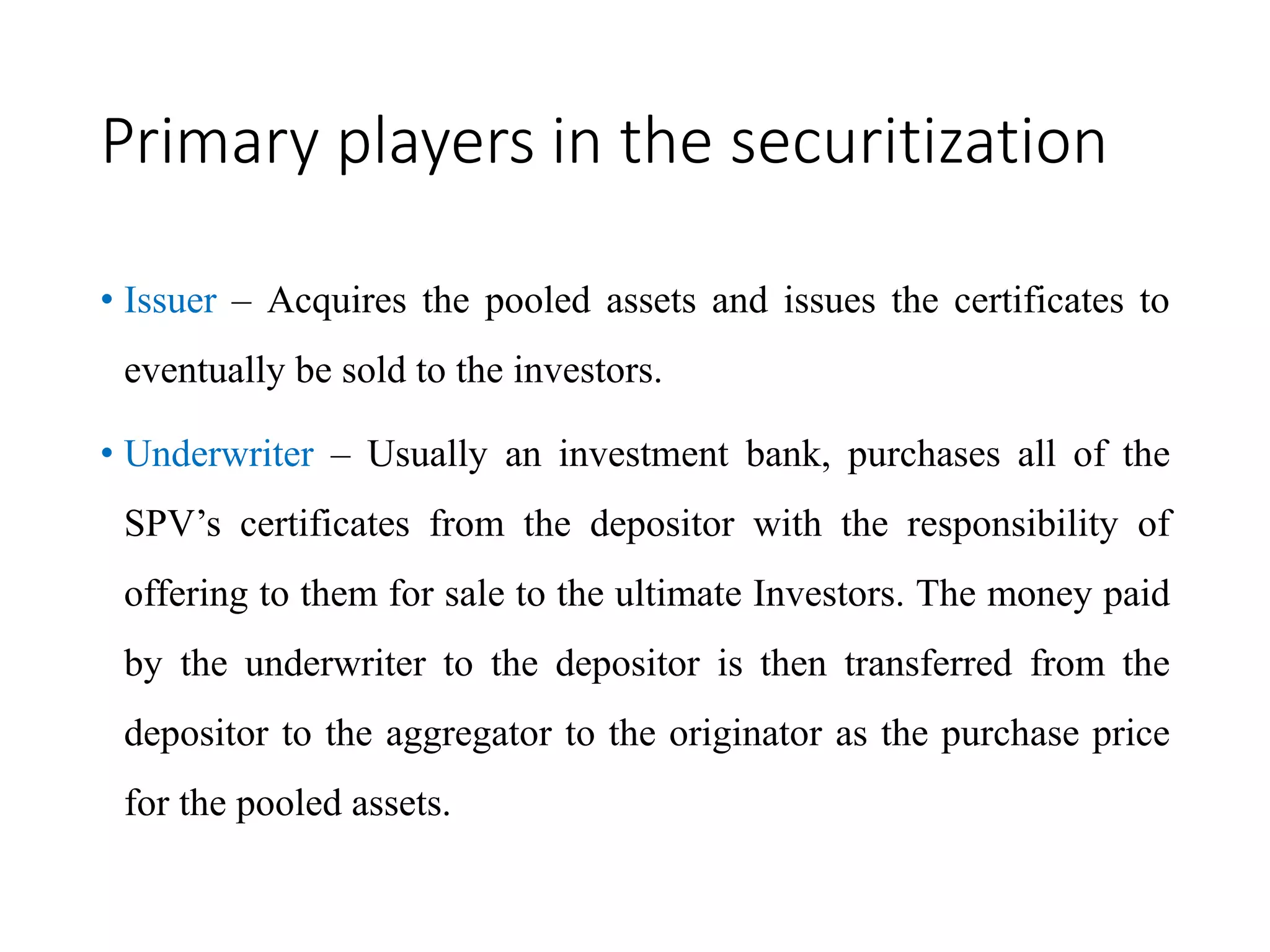 Primary players in the securitization
• Issuer – Acquires the pooled assets and issues the certificates to
eventually be sold to the investors.
• Underwriter – Usually an investment bank, purchases all of the
SPV’s certificates from the depositor with the responsibility of
offering to them for sale to the ultimate Investors. The money paid
by the underwriter to the depositor is then transferred from the
depositor to the aggregator to the originator as the purchase price
for the pooled assets.
 