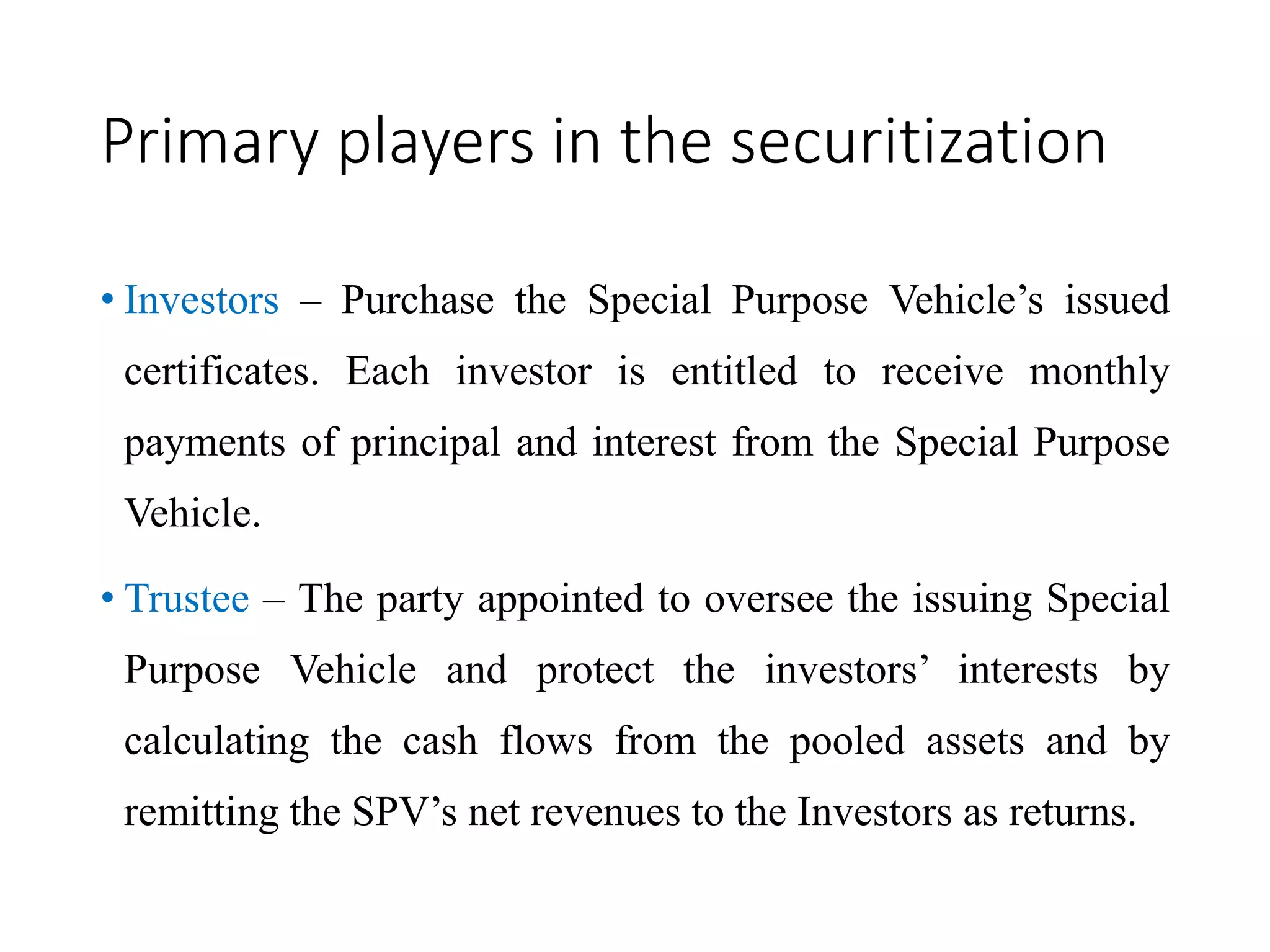 Primary players in the securitization
• Investors – Purchase the Special Purpose Vehicle’s issued
certificates. Each investor is entitled to receive monthly
payments of principal and interest from the Special Purpose
Vehicle.
• Trustee – The party appointed to oversee the issuing Special
Purpose Vehicle and protect the investors’ interests by
calculating the cash flows from the pooled assets and by
remitting the SPV’s net revenues to the Investors as returns.
 