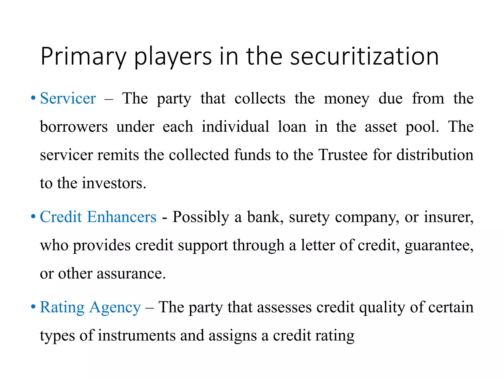 Primary players in the securitization
• Servicer – The party that collects the money due from the
borrowers under each individual loan in the asset pool. The
servicer remits the collected funds to the Trustee for distribution
to the investors.
• Credit Enhancers - Possibly a bank, surety company, or insurer,
who provides credit support through a letter of credit, guarantee,
or other assurance.
• Rating Agency – The party that assesses credit quality of certain
types of instruments and assigns a credit rating
 