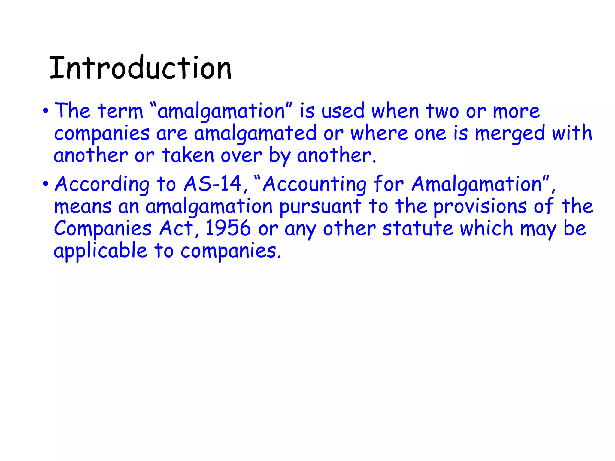 Introduction
• The term “amalgamation” is used when two or more
companies are amalgamated or where one is merged with
another or taken over by another.
• According to AS-14, “Accounting for Amalgamation”,
means an amalgamation pursuant to the provisions of the
Companies Act, 1956 or any other statute which may be
applicable to companies.
 