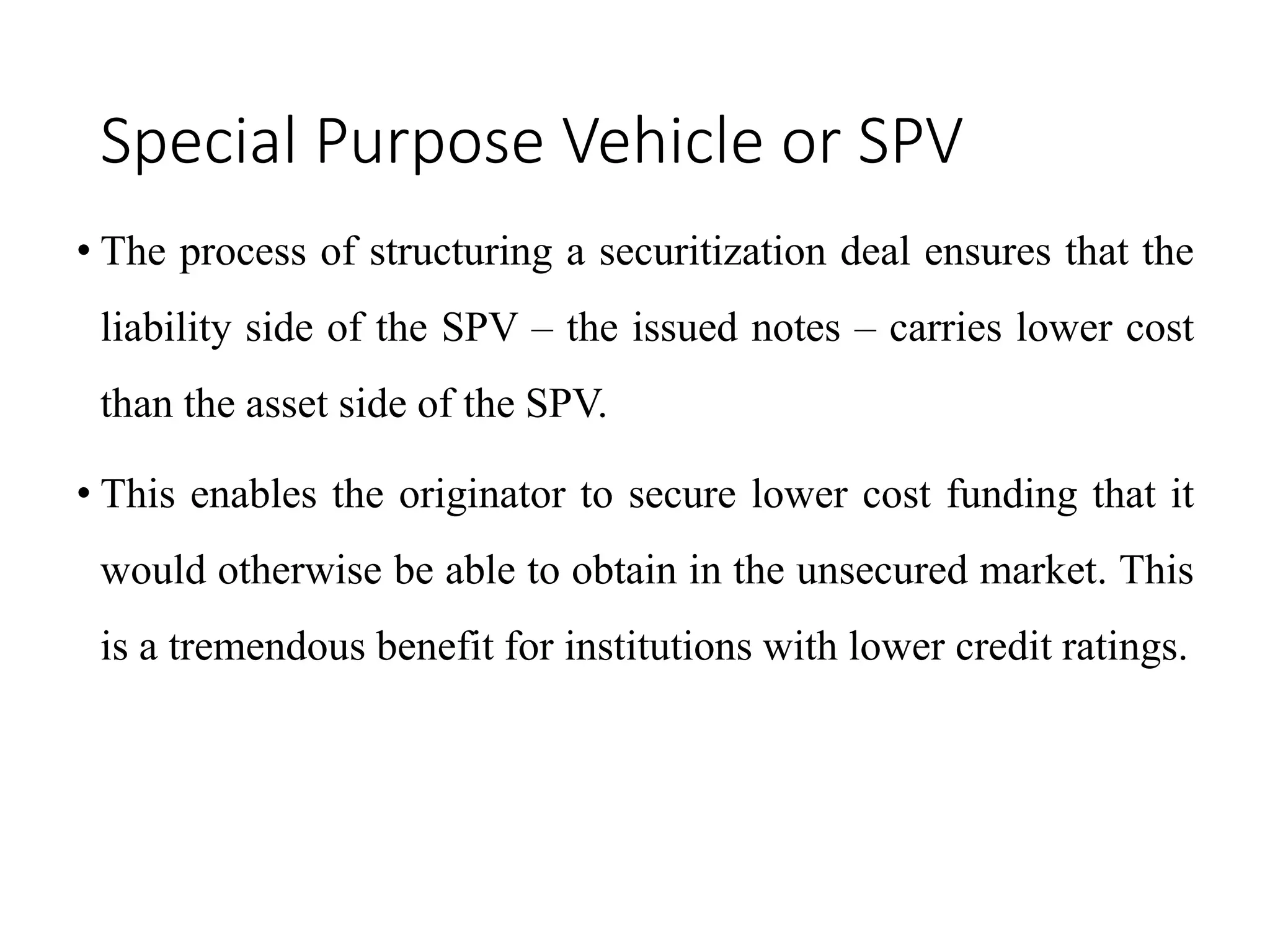 Special Purpose Vehicle or SPV
• The process of structuring a securitization deal ensures that the
liability side of the SPV – the issued notes – carries lower cost
than the asset side of the SPV.
• This enables the originator to secure lower cost funding that it
would otherwise be able to obtain in the unsecured market. This
is a tremendous benefit for institutions with lower credit ratings.
 