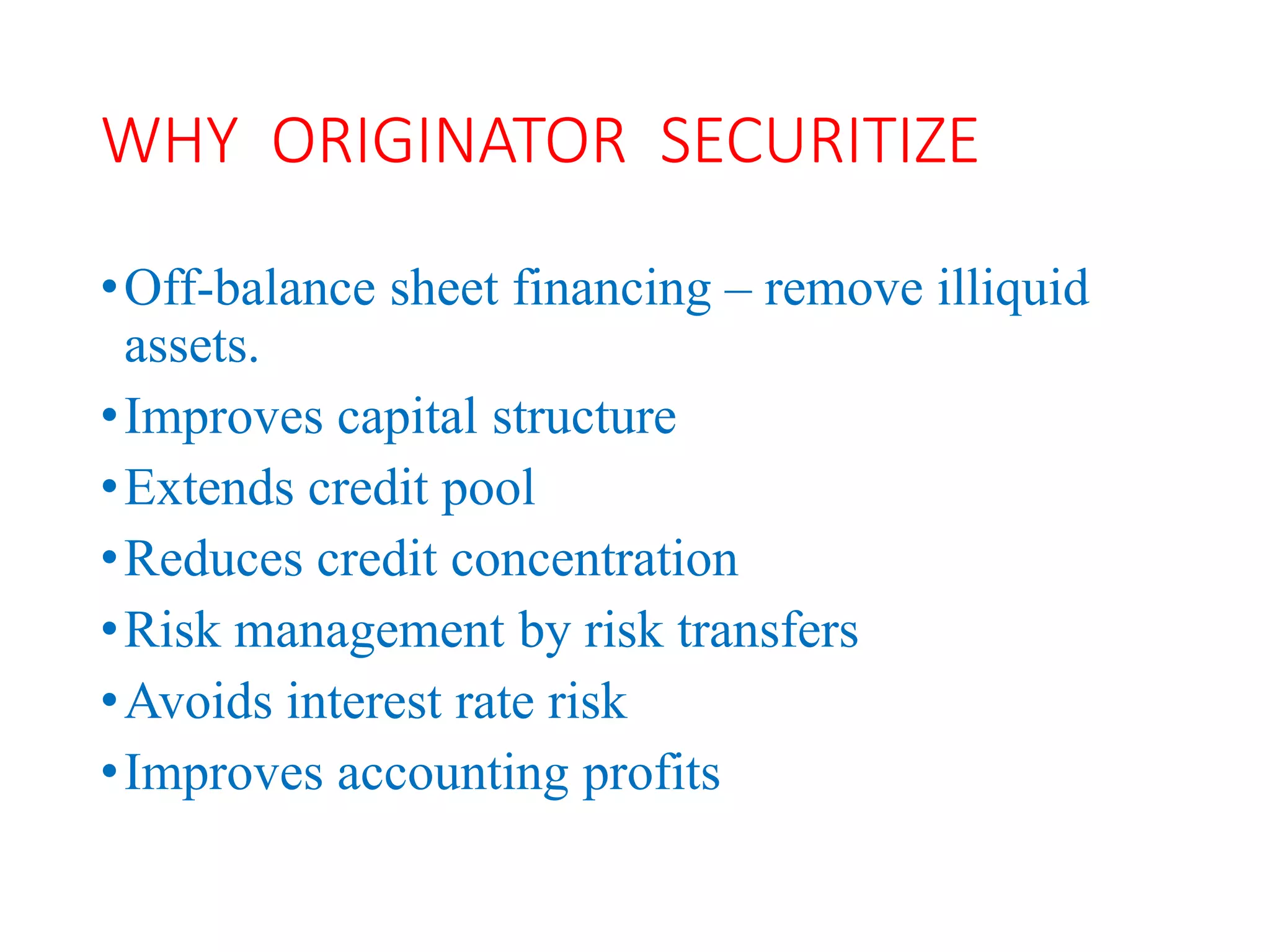 WHY ORIGINATOR SECURITIZE
•Off-balance sheet financing – remove illiquid
assets.
•Improves capital structure
•Extends credit pool
•Reduces credit concentration
•Risk management by risk transfers
•Avoids interest rate risk
•Improves accounting profits
 