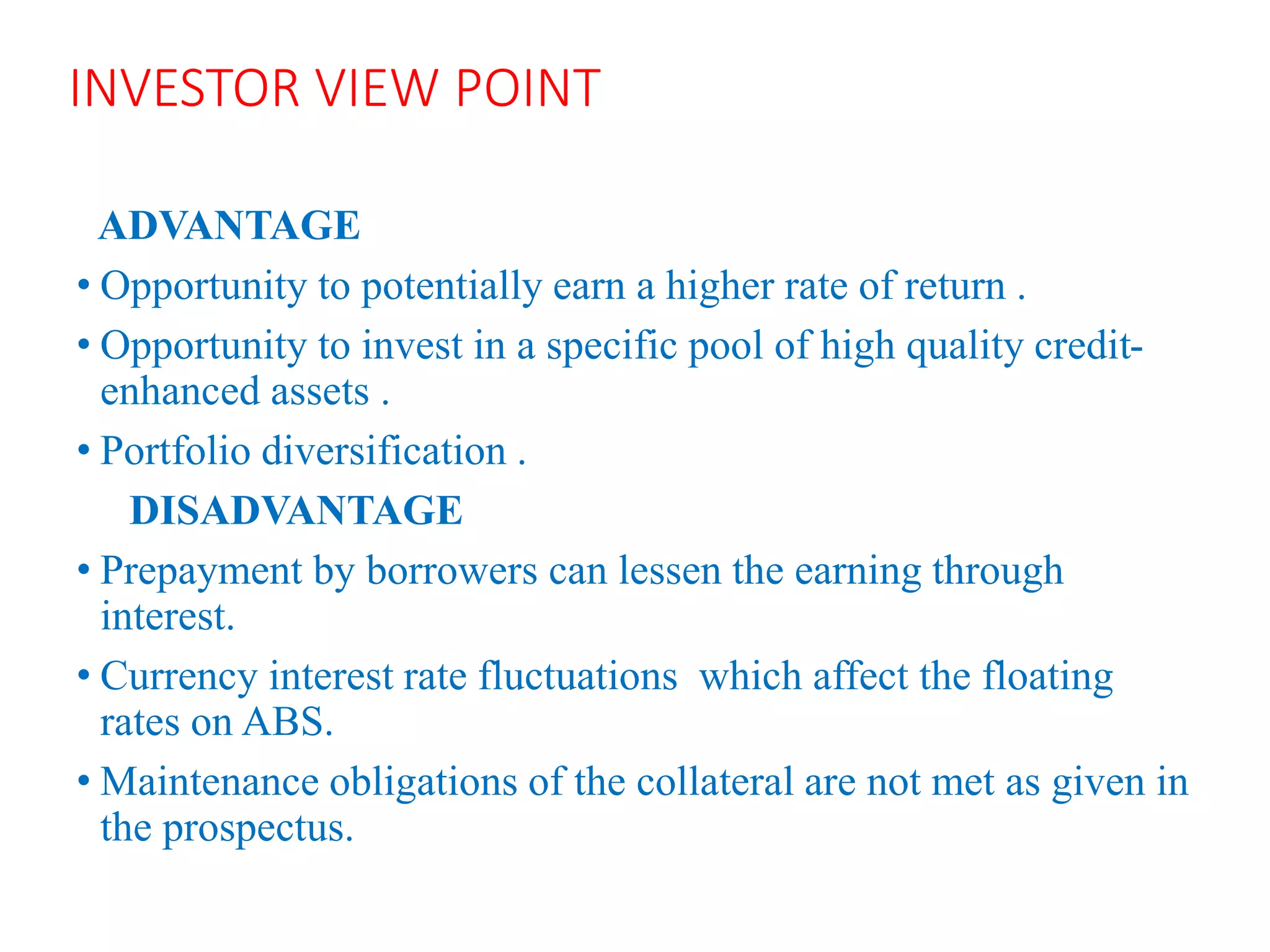 INVESTOR VIEW POINT
ADVANTAGE
• Opportunity to potentially earn a higher rate of return .
• Opportunity to invest in a specific pool of high quality credit-
enhanced assets .
• Portfolio diversification .
DISADVANTAGE
• Prepayment by borrowers can lessen the earning through
interest.
• Currency interest rate fluctuations which affect the floating
rates on ABS.
• Maintenance obligations of the collateral are not met as given in
the prospectus.
 