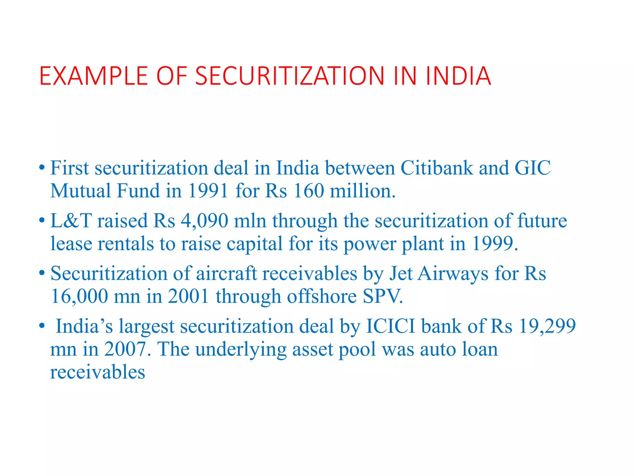 EXAMPLE OF SECURITIZATION IN INDIA
• First securitization deal in India between Citibank and GIC
Mutual Fund in 1991 for Rs 160 million.
• L&T raised Rs 4,090 mln through the securitization of future
lease rentals to raise capital for its power plant in 1999.
• Securitization of aircraft receivables by Jet Airways for Rs
16,000 mn in 2001 through offshore SPV.
• India’s largest securitization deal by ICICI bank of Rs 19,299
mn in 2007. The underlying asset pool was auto loan
receivables
 