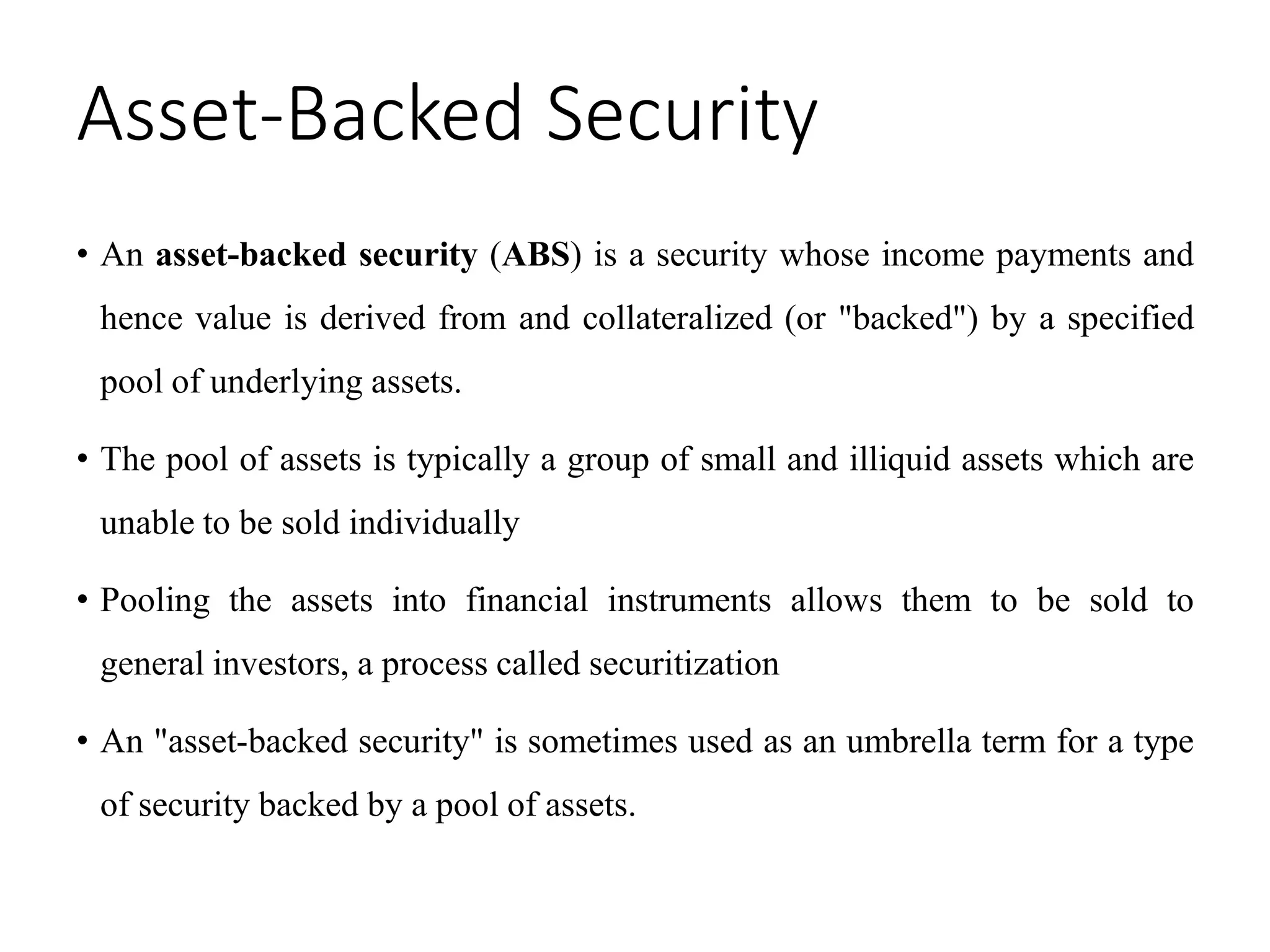 Asset-Backed Security
• An asset-backed security (ABS) is a security whose income payments and
hence value is derived from and collateralized (or "backed") by a specified
pool of underlying assets.
• The pool of assets is typically a group of small and illiquid assets which are
unable to be sold individually
• Pooling the assets into financial instruments allows them to be sold to
general investors, a process called securitization
• An "asset-backed security" is sometimes used as an umbrella term for a type
of security backed by a pool of assets.
 