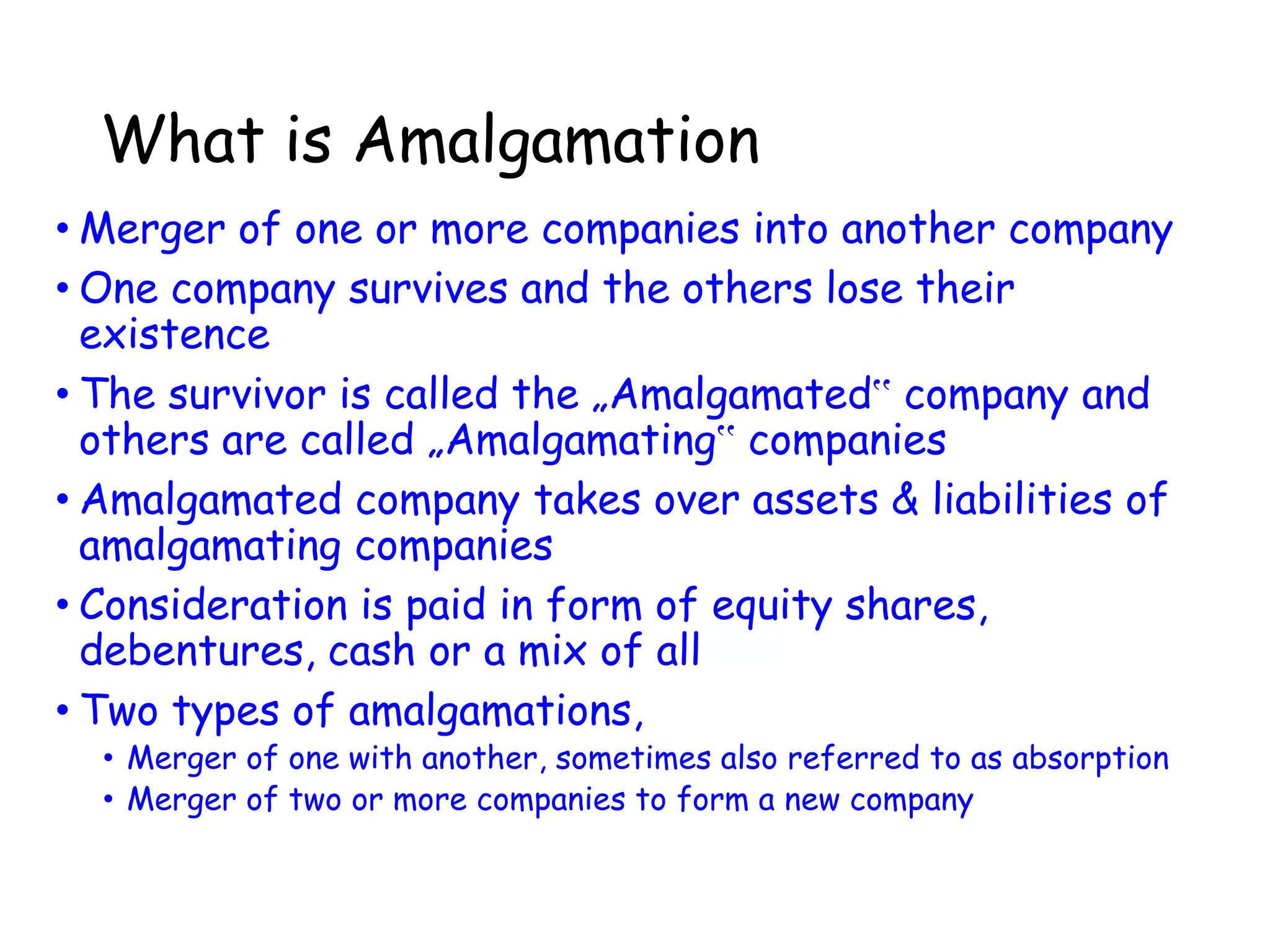 What is Amalgamation
• Merger of one or more companies into another company
• One company survives and the others lose their
existence
• The survivor is called the „Amalgamated‟ company and
others are called „Amalgamating‟ companies
• Amalgamated company takes over assets & liabilities of
amalgamating companies
• Consideration is paid in form of equity shares,
debentures, cash or a mix of all
• Two types of amalgamations,
• Merger of one with another, sometimes also referred to as absorption
• Merger of two or more companies to form a new company
 