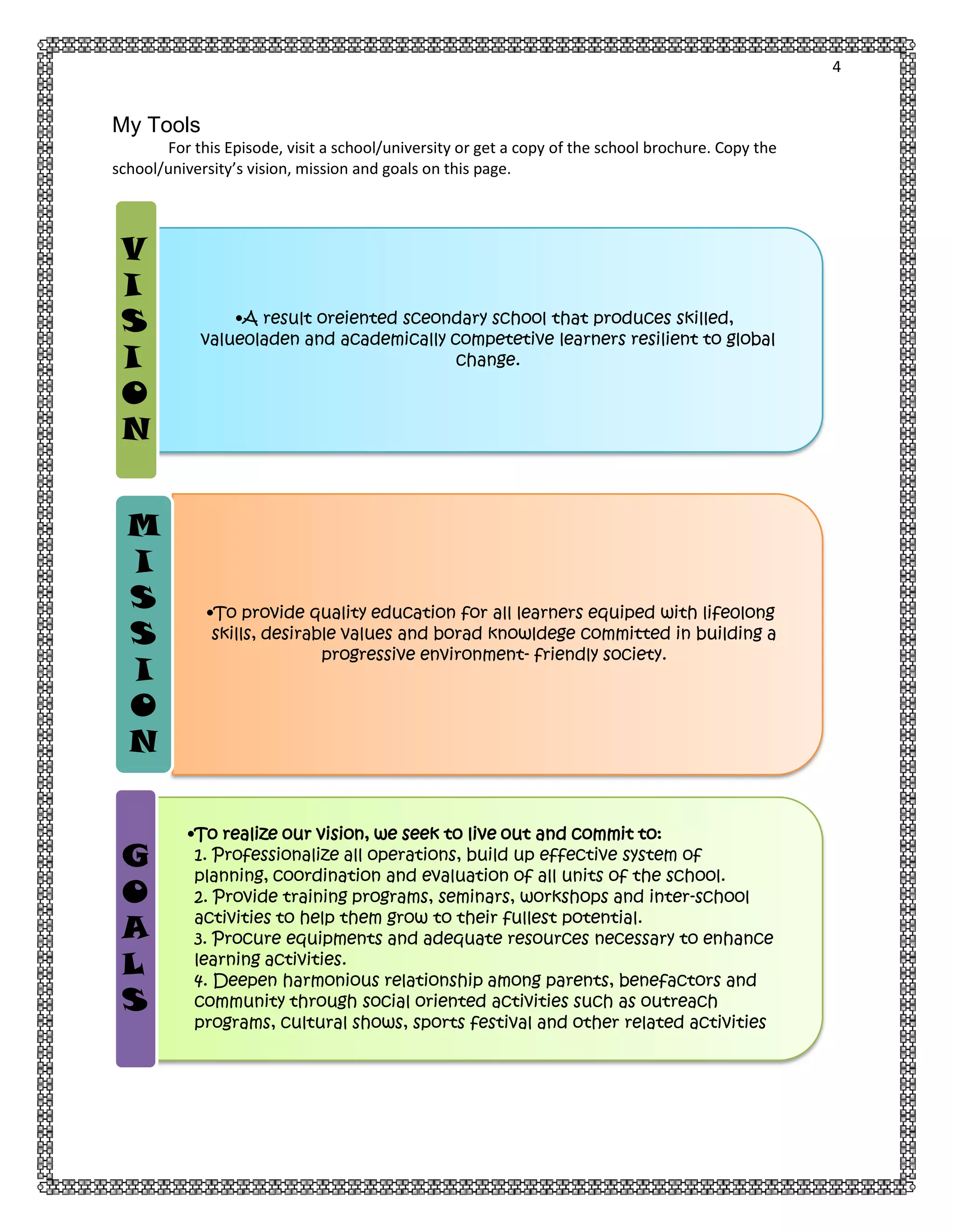 4

My Tools
For this Episode, visit a school/university or get a copy of the school brochure. Copy the
school/university’s vision, mission and goals on this page.

V
I
S
I
O
N
M
I
S
S
I
O
N
G
O
A
L
S

•A result oreiented sceondary school that produces skilled,
value0laden and academically competetive learners resilient to global
change.

•To provide quality education for all learners equiped with life0long
skills, desirable values and borad knowldege committed in building a
progressive environment- friendly society.

•To realize our vision, we seek to live out and commit to:
1. Professionalize all operations, build up effective system of
planning, coordination and evaluation of all units of the school.
2. Provide training programs, seminars, workshops and inter-school
activities to help them grow to their fullest potential.
3. Procure equipments and adequate resources necessary to enhance
learning activities.
4. Deepen harmonious relationship among parents, benefactors and
community through social oriented activities such as outreach
programs, cultural shows, sports festival and other related activities

 