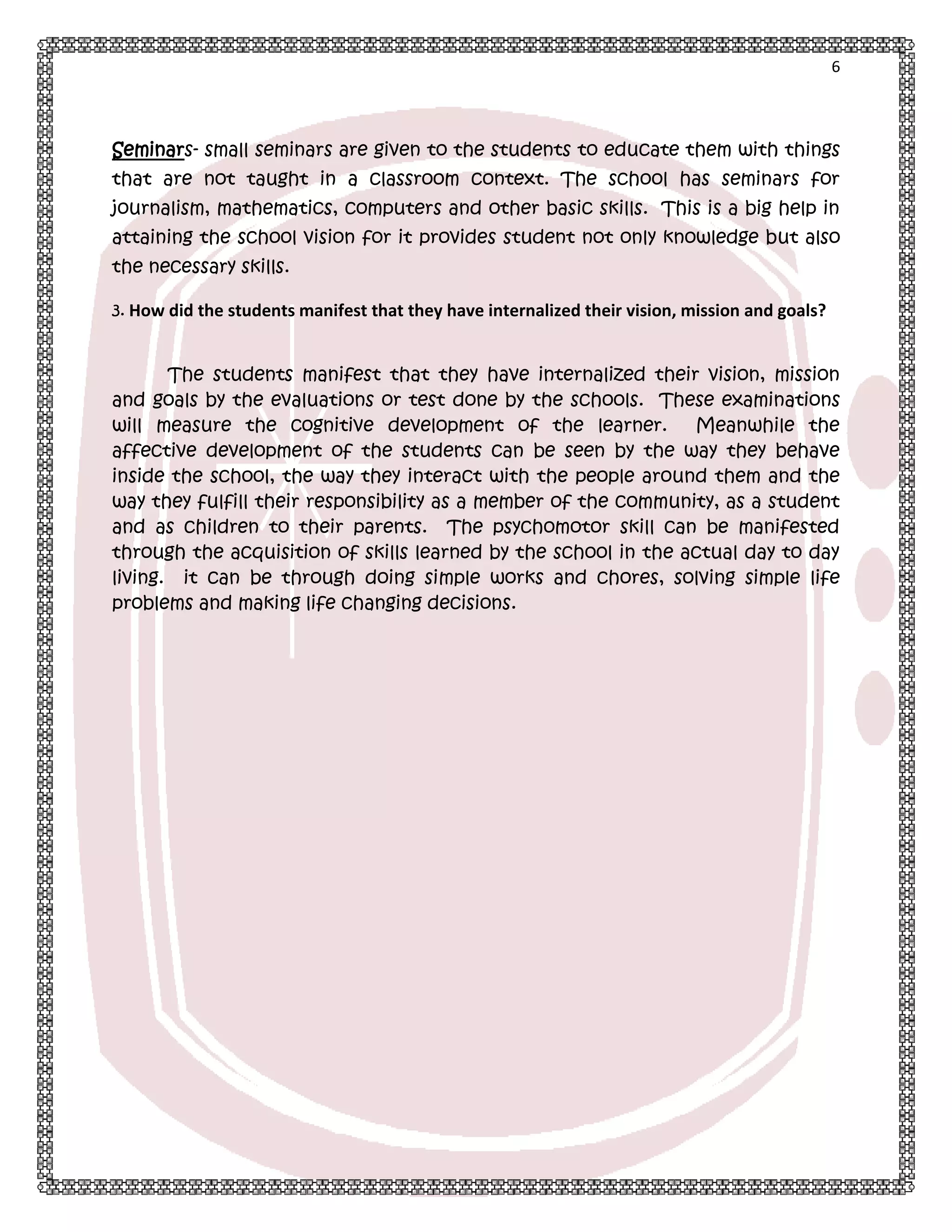6

Seminars- small seminars are given to the students to educate them with things
that are not taught in a classroom context. The school has seminars for
journalism, mathematics, computers and other basic skills. This is a big help in
attaining the school vision for it provides student not only knowledge but also
the necessary skills.
3. How did the students manifest that they have internalized their vision, mission and goals?

The students manifest that they have internalized their vision, mission
and goals by the evaluations or test done by the schools. These examinations
will measure the cognitive development of the learner.
Meanwhile the
affective development of the students can be seen by the way they behave
inside the school, the way they interact with the people around them and the
way they fulfill their responsibility as a member of the community, as a student
and as children to their parents. The psychomotor skill can be manifested
through the acquisition of skills learned by the school in the actual day to day
living. it can be through doing simple works and chores, solving simple life
problems and making life changing decisions.

 