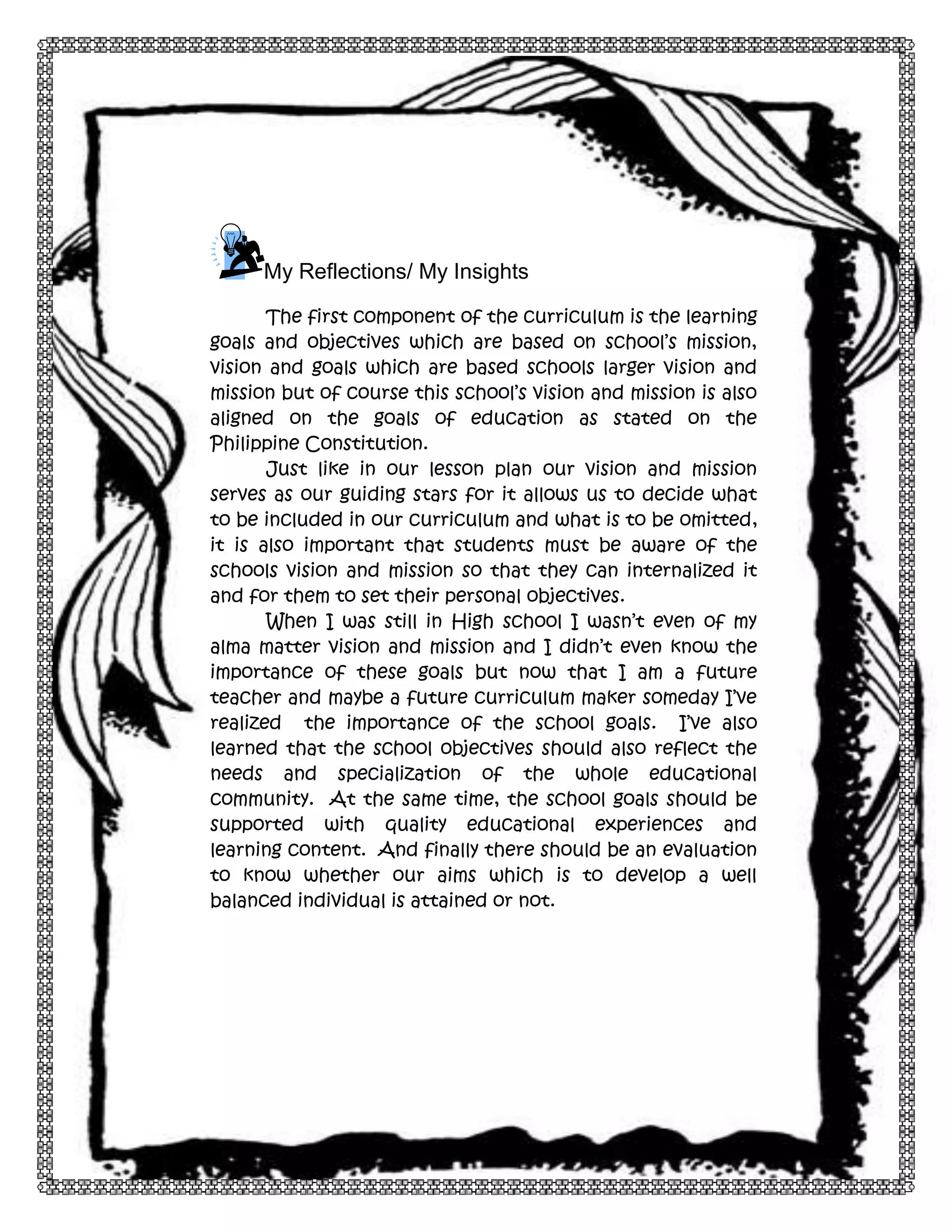 7

My Reflections/ My Insights
The first component of the curriculum is the learning
goals and objectives which are based on school’s mission,
vision and goals which are based schools larger vision and
mission but of course this school’s vision and mission is also
aligned on the goals of education as stated on the
Philippine Constitution.
Just like in our lesson plan our vision and mission
serves as our guiding stars for it allows us to decide what
to be included in our curriculum and what is to be omitted,
it is also important that students must be aware of the
schools vision and mission so that they can internalized it
and for them to set their personal objectives.
When I was still in High school I wasn’t even of my
alma matter vision and mission and I didn’t even know the
importance of these goals but now that I am a future
teacher and maybe a future curriculum maker someday I’ve
realized the importance of the school goals. I’ve also
learned that the school objectives should also reflect the
needs and specialization of the whole educational
community. At the same time, the school goals should be
supported with quality educational experiences and
learning content. And finally there should be an evaluation
to know whether our aims which is to develop a well
balanced individual is attained or not.

 